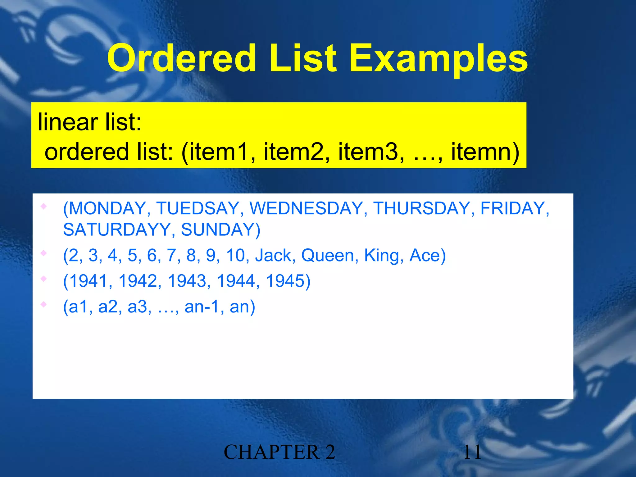 Ordered List Examples
linear list:
 ordered list: (item1, item2, item3, …, itemn)

 (MONDAY, TUEDSAY, WEDNESDAY, THURSDAY, FRIDAY,
  SATURDAYY, SUNDAY)
 (2, 3, 4, 5, 6, 7, 8, 9, 10, Jack, Queen, King, Ace)
 (1941, 1942, 1943, 1944, 1945)
 (a1, a2, a3, …, an-1, an)




                        CHAPTER 2                        11
 