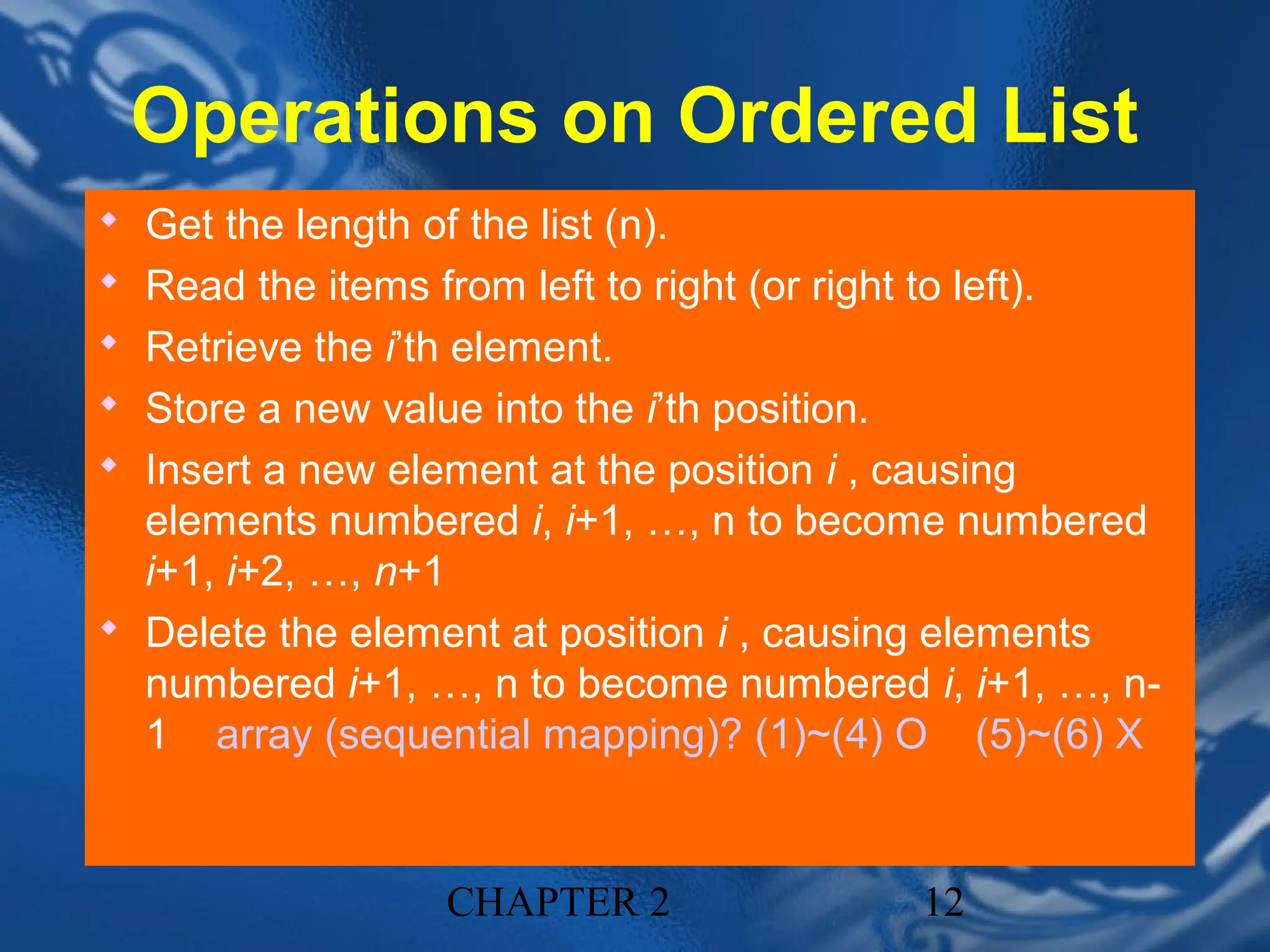 Operations on Ordered List
 Get the length of the list (n).
 Read the items from left to right (or right to left).
 Retrieve the i’th element.
 Store a new value into the i’th position.
 Insert a new element at the position i , causing
  elements numbered i, i+1, …, n to become numbered
  i+1, i+2, …, n+1
 Delete the element at position i , causing elements
  numbered i+1, …, n to become numbered i, i+1, …, n-
  1 array (sequential mapping)? (1)~(4) O (5)~(6) X


                    CHAPTER 2                   12
 