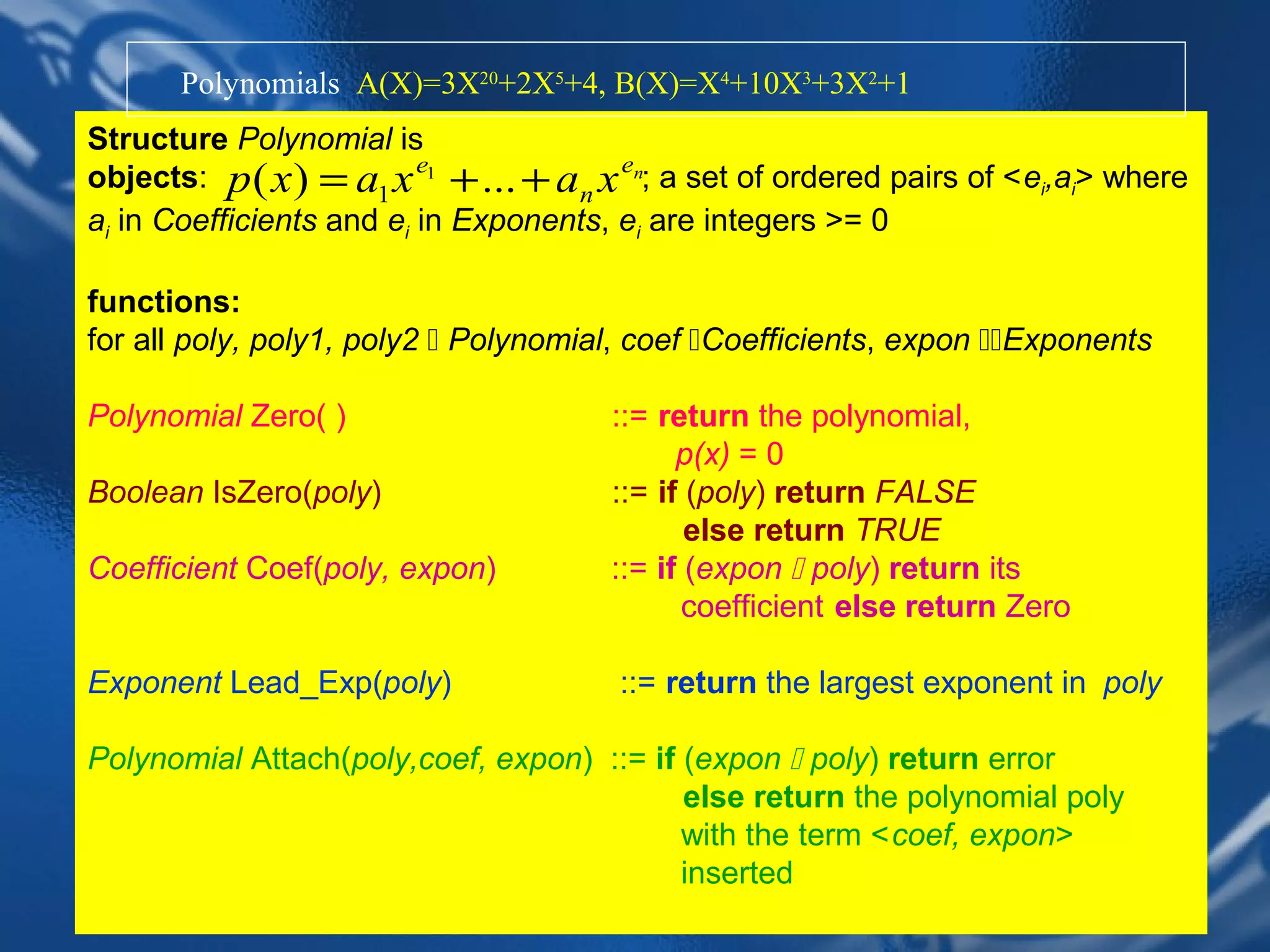 Polynomials A(X)=3X20+2X5+4, B(X)=X4+10X3+3X2+1
Structure Polynomial is
objects: p ( x ) = a1 x e1 + ... + an x en; a set of ordered pairs of <ei,ai> where
ai in Coefficients and ei in Exponents, ei are integers >= 0

functions:
for all poly, poly1, poly2  Polynomial, coef Coefficients, expon Exponents

Polynomial Zero( )                     ::= return the polynomial,
                                             p(x) = 0
Boolean IsZero(poly)                   ::= if (poly) return FALSE
                                              else return TRUE
Coefficient Coef(poly, expon)          ::= if (expon  poly) return its
                                              coefficient else return Zero

Exponent Lead_Exp(poly)                 ::= return the largest exponent in poly

Polynomial Attach(poly,coef, expon) ::= if (expon  poly) return error
                                           else return the polynomial poly
                                           with the term <coef, expon>
                                           inserted
                           CHAPTER 2                          13
 