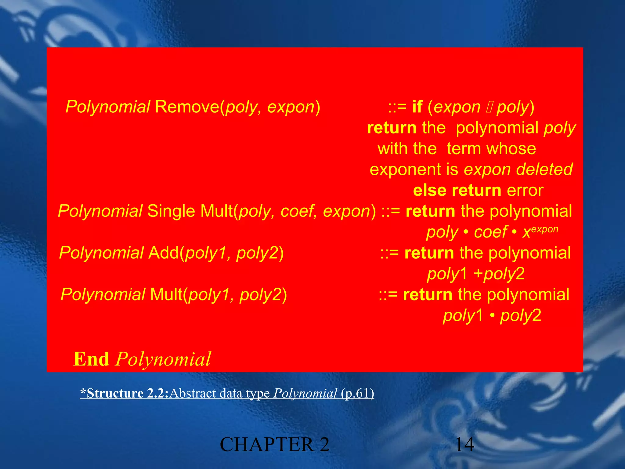 Polynomial Remove(poly, expon)             ::= if (expon  poly)
                                        return the polynomial poly
                                         with the term whose
                                        exponent is expon deleted
                                                else return error
Polynomial Single Mult(poly, coef, expon) ::= return the polynomial
                                                   poly • coef • xexpon
Polynomial Add(poly1, poly2)              ::= return the polynomial
                                                   poly1 +poly2
Polynomial Mult(poly1, poly2)            ::= return the polynomial
                                                     poly1 • poly2

  End Polynomial
   *Structure 2.2:Abstract data type Polynomial (p.61)


                           CHAPTER 2                     14
 