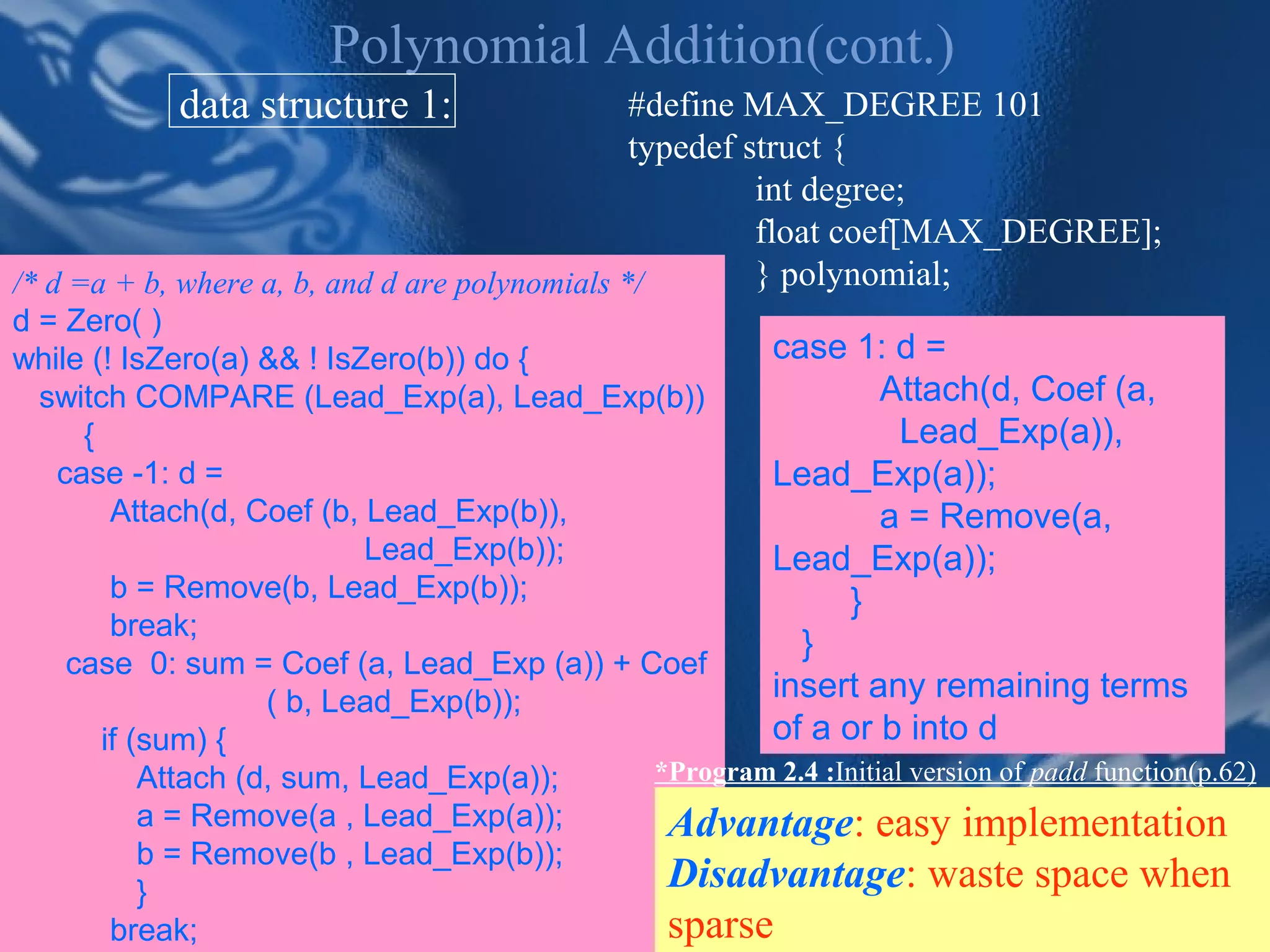 Polynomial Addition(cont.)
            data structure 1:                   #define MAX_DEGREE 101
                                                typedef struct {
                                                         int degree;
                                                         float coef[MAX_DEGREE];
/* d =a + b, where a, b, and d are polynomials */        } polynomial;
d = Zero( )
while (! IsZero(a) && ! IsZero(b)) do {             case 1: d =
  switch COMPARE (Lead_Exp(a), Lead_Exp(b))                    Attach(d, Coef (a,
     {                                                           Lead_Exp(a)),
   case -1: d =                                     Lead_Exp(a));
        Attach(d, Coef (b, Lead_Exp(b)),                       a = Remove(a,
                           Lead_Exp(b));            Lead_Exp(a));
        b = Remove(b, Lead_Exp(b));                        }
        break;
                                                       }
    case 0: sum = Coef (a, Lead_Exp (a)) + Coef
                    ( b, Lead_Exp(b));              insert any remaining terms
       if (sum) {                                   of a or b into d
           Attach (d, sum, Lead_Exp(a));    *Program 2.4 :Initial version of padd function(p.62)
           a = Remove(a , Lead_Exp(a));      Advantage: easy implementation
           b = Remove(b , Lead_Exp(b));
           }                                 Disadvantage: waste space when
                                CHAPTER 2                          16
        break;                               sparse
 