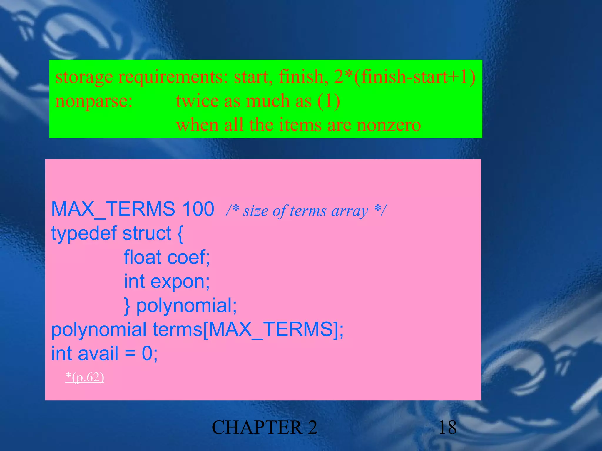 storage requirements: start, finish, 2*(finish-start+1)
nonparse:      twice as much as (1)
               when all the items are nonzero



MAX_TERMS 100 /* size of terms array */
typedef struct {
          float coef;
          int expon;
          } polynomial;
polynomial terms[MAX_TERMS];
int avail = 0;
 *(p.62)


                    CHAPTER 2                    18
 