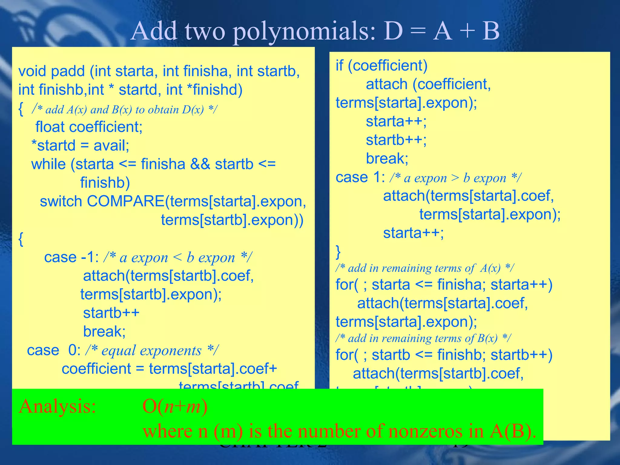 Add two polynomials: D = A + B
void padd (int starta, int finisha, int startb,      if (coefficient)
int finishb,int * startd, int *finishd)                    attach (coefficient,
{ /* add A(x) and B(x) to obtain D(x) */             terms[starta].expon);
    float coefficient;                                     starta++;
   *startd = avail;                                        startb++;
   while (starta <= finisha && startb <=                   break;
           finishb)                                  case 1: /* a expon > b expon */
     switch COMPARE(terms[starta].expon,                      attach(terms[starta].coef,
                            terms[startb].expon))                   terms[starta].expon);
{                                                             starta++;
      case -1: /* a expon < b expon */               }
                                                     /* add in remaining terms of A(x) */
            attach(terms[startb].coef,
                                                     for( ; starta <= finisha; starta++)
           terms[startb].expon);
                                                         attach(terms[starta].coef,
            startb++
                                                     terms[starta].expon);
            break;                                   /* add in remaining terms of B(x) */
  case 0: /* equal exponents */                    for( ; startb <= finishb; startb++)
        coefficient = terms[starta].coef+             attach(terms[startb].coef,
                                terms[startb].coef terms[startb].expon);
Analysis:            O(n+m)                        *finishd =avail -1;
                     where n (m) is the 2
                              CHAPTER           number of nonzeros in A(B).
                                                   }
                                                                            19
 