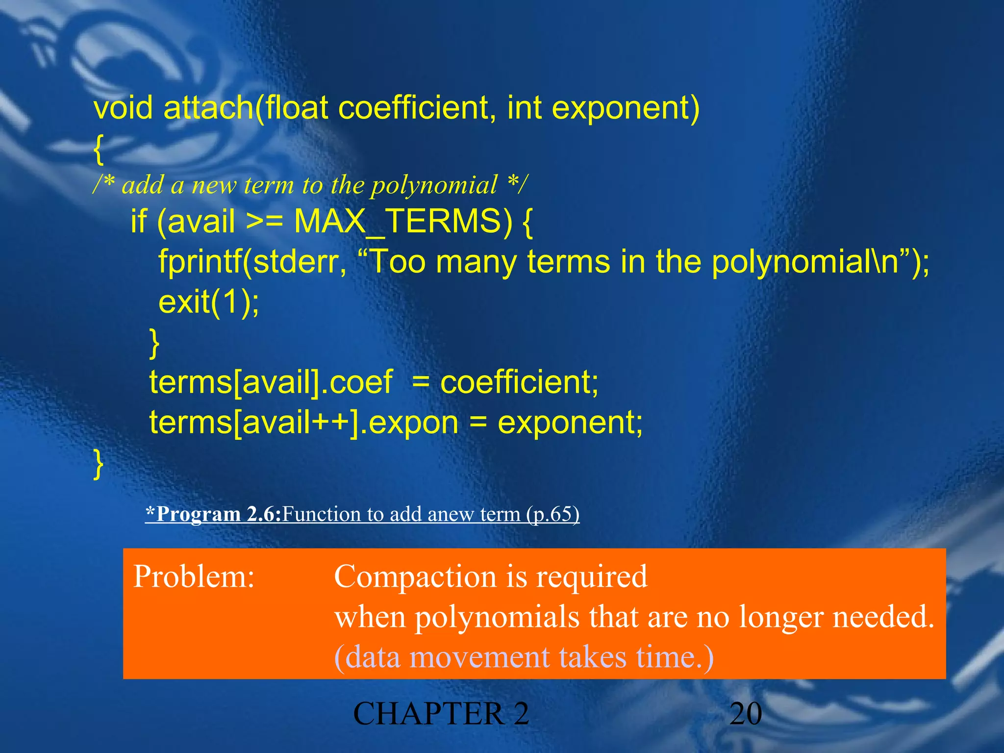 void attach(float coefficient, int exponent)
{
/* add a new term to the polynomial */
    if (avail >= MAX_TERMS) {
       fprintf(stderr, “Too many terms in the polynomialn”);
       exit(1);
      }
      terms[avail].coef = coefficient;
      terms[avail++].expon = exponent;
}
     *Program 2.6:Function to add anew term (p.65)

    Problem:            Compaction is required
                        when polynomials that are no longer needed.
                        (data movement takes time.)
                          CHAPTER 2                  20
 