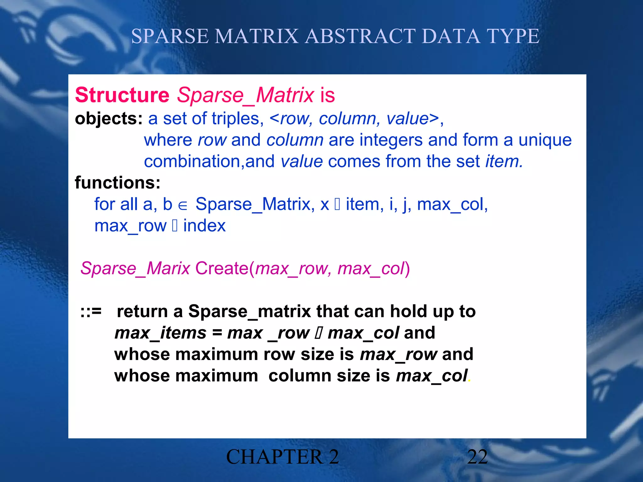 SPARSE MATRIX ABSTRACT DATA TYPE

Structure Sparse_Matrix is
objects: a set of triples, <row, column, value>,
          where row and column are integers and form a unique
          combination,and value comes from the set item.
functions:
  for all a, b ∈ Sparse_Matrix, x  item, i, j, max_col,
  max_row  index

Sparse_Marix Create(max_row, max_col)

::= return a Sparse_matrix that can hold up to
    max_items = max _row  max_col and
    whose maximum row size is max_row and
    whose maximum column size is max_col.



                  CHAPTER 2                     22
 