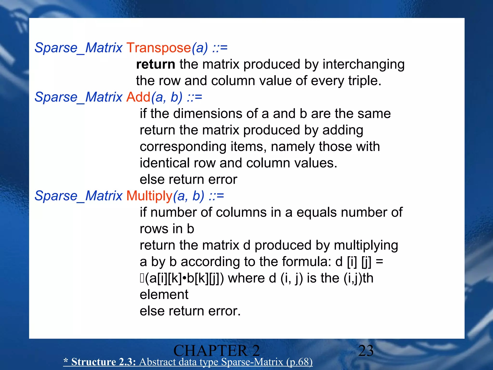 Sparse_Matrix Transpose(a) ::=
               return the matrix produced by interchanging
               the row and column value of every triple.
Sparse_Matrix Add(a, b) ::=
                if the dimensions of a and b are the same
                return the matrix produced by adding
                corresponding items, namely those with
                identical row and column values.
                else return error
Sparse_Matrix Multiply(a, b) ::=
                if number of columns in a equals number of
                rows in b
                return the matrix d produced by multiplying
                a by b according to the formula: d [i] [j] =
                (a[i][k]•b[k][j]) where d (i, j) is the (i,j)th
                element
                else return error.

                             CHAPTER 2                          23
     * Structure 2.3: Abstract data type Sparse-Matrix (p.68)
 