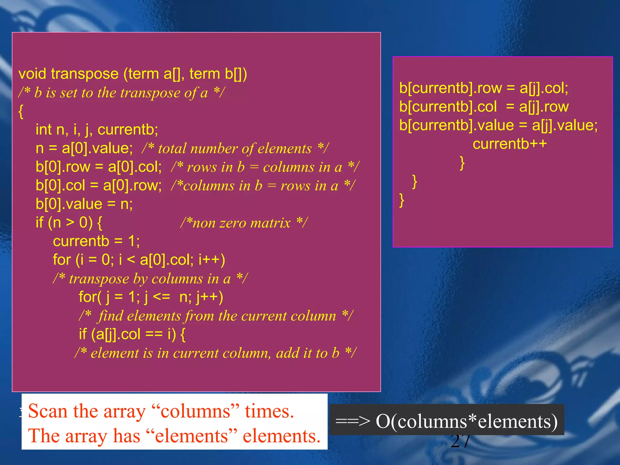 void transpose (term a[], term b[])
/* b is set to the transpose of a */                         b[currentb].row = a[j].col;
{                                                            b[currentb].col = a[j].row
   int n, i, j, currentb;                                    b[currentb].value = a[j].value;
   n = a[0].value; /* total number of elements */                       currentb++
   b[0].row = a[0].col; /* rows in b = columns in a */                }
   b[0].col = a[0].row; /*columns in b = rows in a */          }
   b[0].value = n;                                           }
   if (n > 0) {                /*non zero matrix */
       currentb = 1;
       for (i = 0; i < a[0].col; i++)
       /* transpose by columns in a */
            for( j = 1; j <= n; j++)
            /* find elements from the current column */
            if (a[j].col == i) {
           /* element is in current column, add it to b */


* Scan the array “columns” times.
  Program 2.7: Transpose of a sparse matrix (p.71)
                                     ==> O(columns*elements)
 The array has “elements” elements.2
                       CHAPTER                  27
 