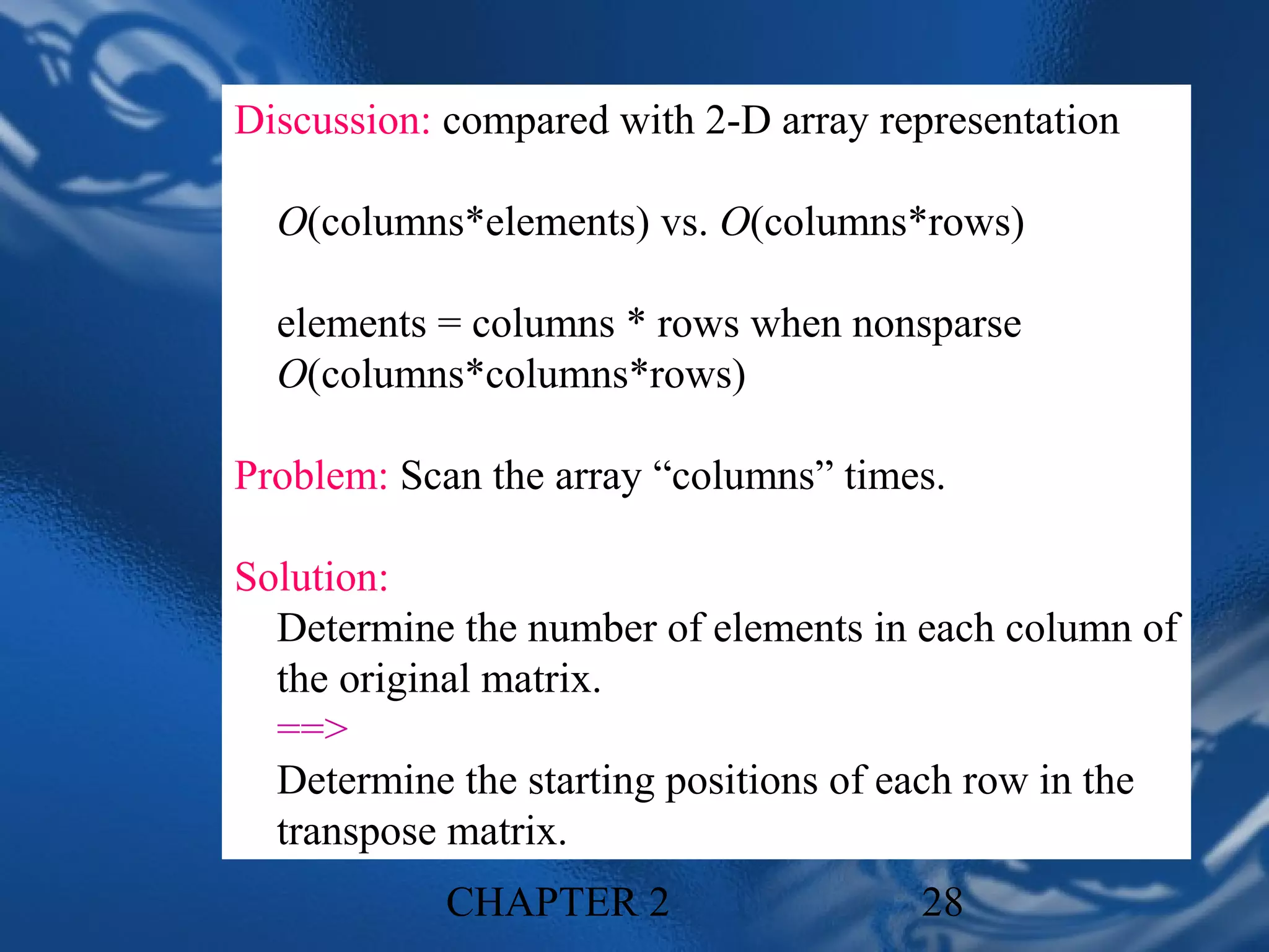 Discussion: compared with 2-D array representation

  O(columns*elements) vs. O(columns*rows)

  elements = columns * rows when nonsparse
  O(columns*columns*rows)

Problem: Scan the array “columns” times.

Solution:
  Determine the number of elements in each column of
  the original matrix.
  ==>
  Determine the starting positions of each row in the
  transpose matrix.
           CHAPTER 2                  28
 