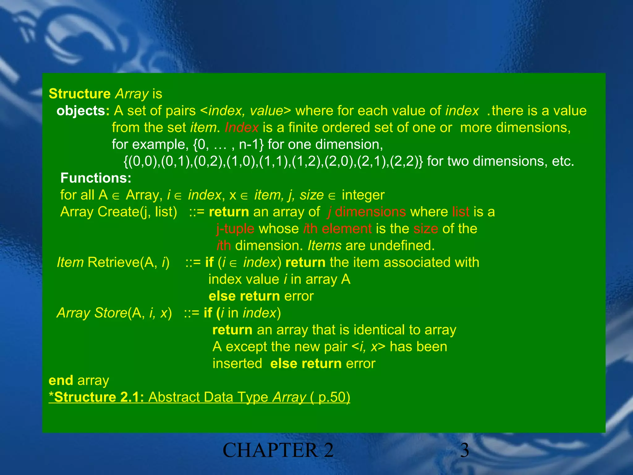 Structure Array is
 objects: A set of pairs <index, value> where for each value of index .there is a value
            from the set item. Index is a finite ordered set of one or more dimensions,
            for example, {0, … , n-1} for one dimension,
              {(0,0),(0,1),(0,2),(1,0),(1,1),(1,2),(2,0),(2,1),(2,2)} for two dimensions, etc.
  Functions:
  for all A ∈ Array, i ∈ index, x ∈ item, j, size ∈ integer
  Array Create(j, list) ::= return an array of j dimensions where list is a
                                j-tuple whose ith element is the size of the
                                ith dimension. Items are undefined.
 Item Retrieve(A, i) ::= if (i ∈ index) return the item associated with
                              index value i in array A
                              else return error
 Array Store(A, i, x) ::= if (i in index)
                               return an array that is identical to array
                               A except the new pair <i, x> has been
                               inserted else return error
end array
*Structure 2.1: Abstract Data Type Array ( p.50)


                              CHAPTER 2                                3
 