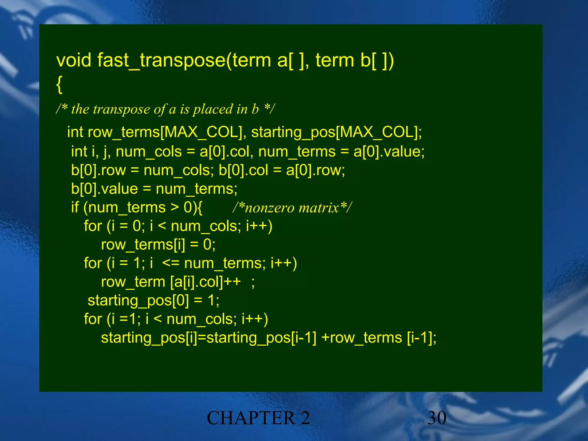 void fast_transpose(term a[ ], term b[ ])
{
/* the transpose of a is placed in b */
 int row_terms[MAX_COL], starting_pos[MAX_COL];
  int i, j, num_cols = a[0].col, num_terms = a[0].value;
  b[0].row = num_cols; b[0].col = a[0].row;
  b[0].value = num_terms;
  if (num_terms > 0){       /*nonzero matrix*/
     for (i = 0; i < num_cols; i++)
        row_terms[i] = 0;
     for (i = 1; i <= num_terms; i++)
        row_term [a[i].col]++ ；
      starting_pos[0] = 1;
     for (i =1; i < num_cols; i++)
        starting_pos[i]=starting_pos[i-1] +row_terms [i-1];




                          CHAPTER 2                      30
 