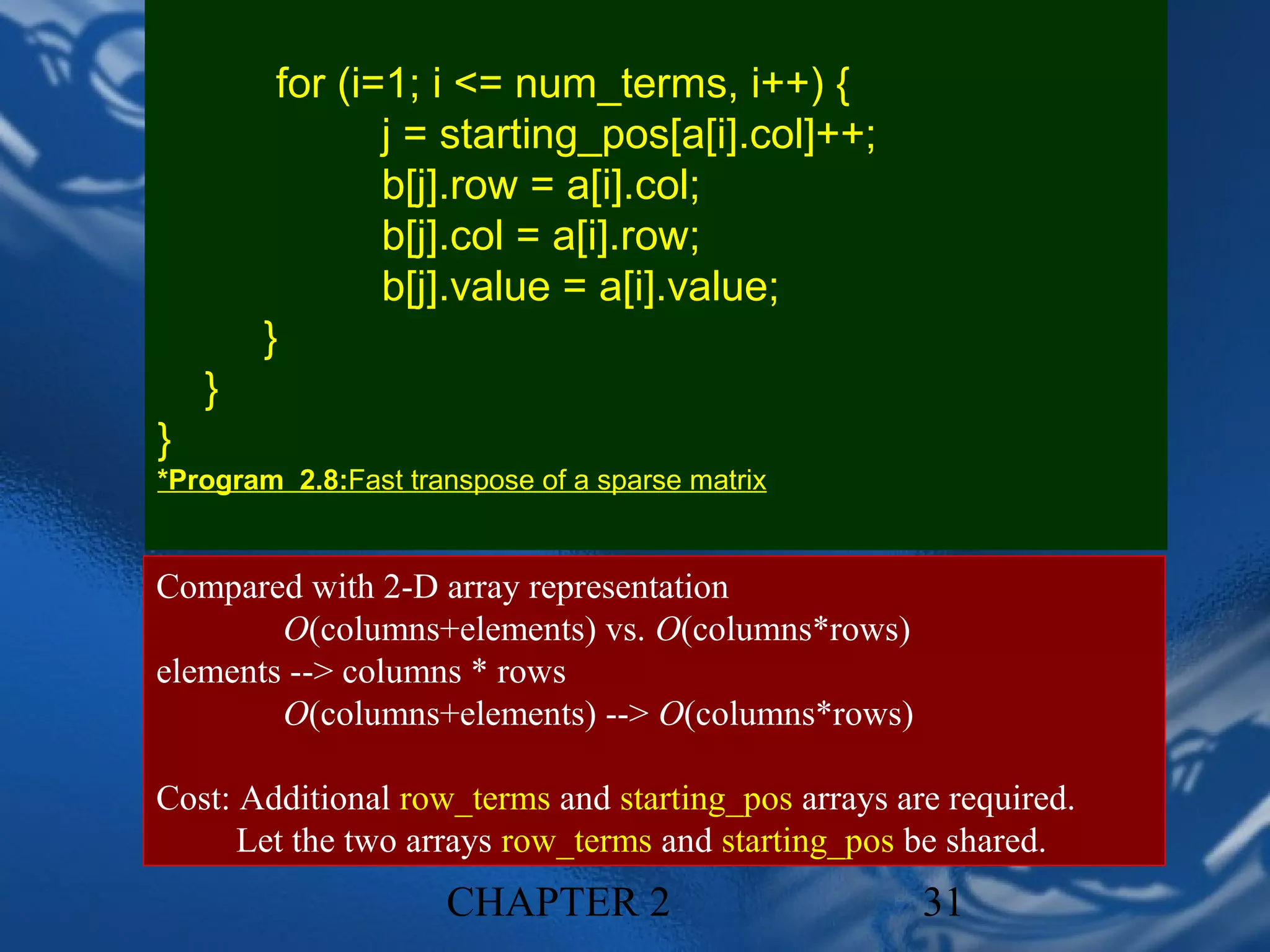 for (i=1; i <= num_terms, i++) {
                j = starting_pos[a[i].col]++;
                b[j].row = a[i].col;
                b[j].col = a[i].row;
                b[j].value = a[i].value;
        }
    }
}
*Program 2.8:Fast transpose of a sparse matrix


Compared with 2-D array representation
        O(columns+elements) vs. O(columns*rows)
elements --> columns * rows
        O(columns+elements) --> O(columns*rows)

Cost: Additional row_terms and starting_pos arrays are required.
      Let the two arrays row_terms and starting_pos be shared.
                     CHAPTER 2                       31
 