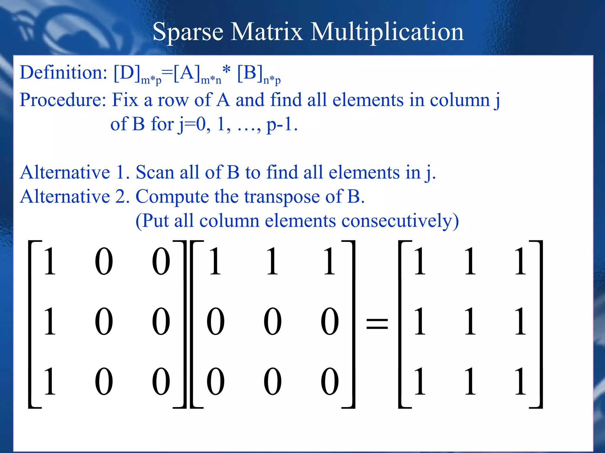 Sparse Matrix Multiplication
Definition: [D]m*p=[A]m*n* [B]n*p
Procedure: Fix a row of A and find all elements in column j
           of B for j=0, 1, …, p-1.

Alternative 1. Scan all of B to find all elements in j.
Alternative 2. Compute the transpose of B.
               (Put all column elements consecutively)

 1 0 0 1 1 1 1 1 1
 1 0 0 0 0 0 = 1 1 1
                    
 1 0 0 0 0 0 1 1 1
                    
                               CHAPTER 2                            32
         *Figure 2.5:Multiplication of two sparse matrices (p.73)
 
