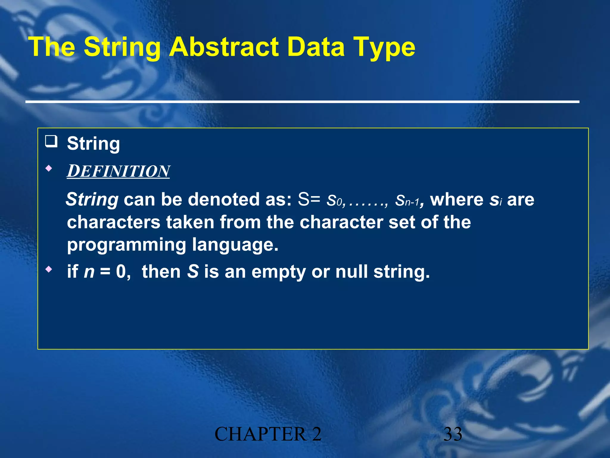 The String Abstract Data Type


  String
  DEFINITION
   String can be denoted as: S= s0,……, sn-1, where si are
   characters taken from the character set of the
   programming language.
  if n = 0, then S is an empty or null string.




                    CHAPTER 2                 33
 