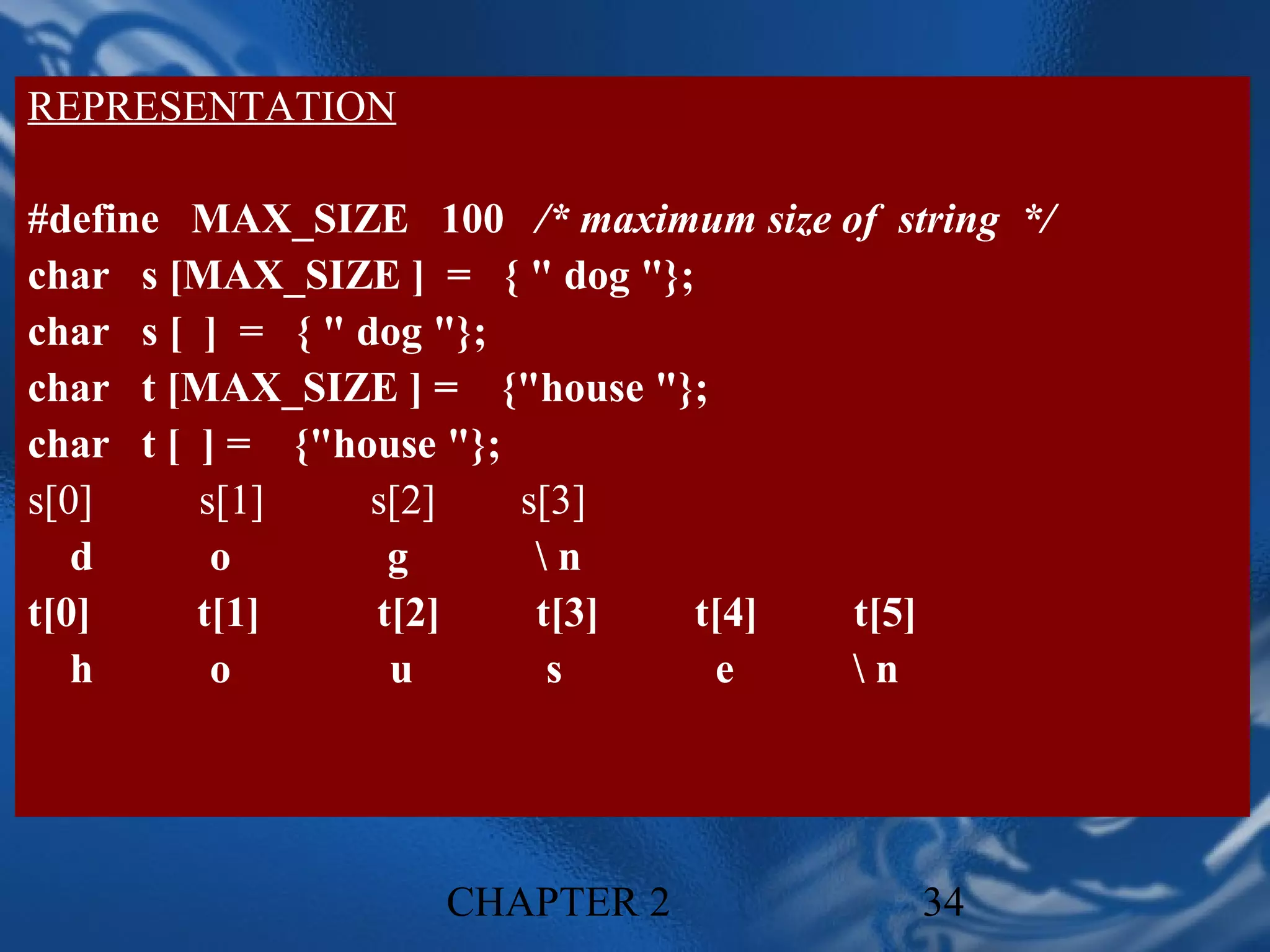 REPRESENTATION

#define MAX_SIZE 100 /* maximum size of string */
char s [MAX_SIZE ] = { " dog "};
char s [ ] = { " dog "};
char t [MAX_SIZE ] = {"house "};
char t [ ] = {"house "};
s[0]     s[1]     s[2]   s[3]
   d      o        g      n
t[0]     t[1]     t[2]    t[3]   t[4] t[5]
   h      o        u       s      e   n




                    CHAPTER 2             34
 