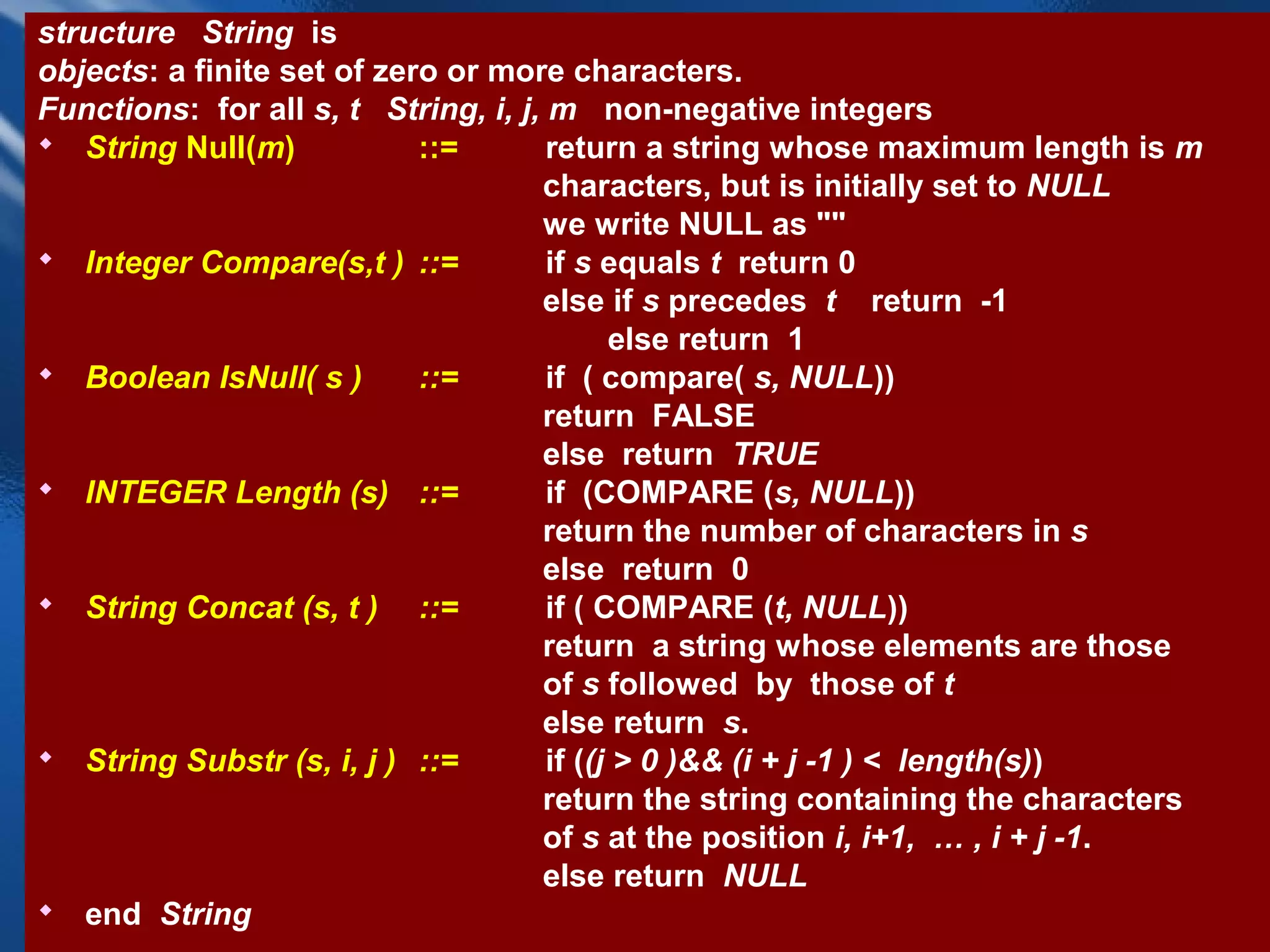 structure String is
objects: a finite set of zero or more characters.
Functions: for all s, t String, i, j, m non-negative integers
 String Null(m)            ::=       return a string whose maximum length is m
                                     characters, but is initially set to NULL
                                     we write NULL as ""
 Integer Compare(s,t ) ::=           if s equals t return 0
                                     else if s precedes t return -1
                                            else return 1
 Boolean IsNull( s )       ::=       if ( compare( s, NULL))
                                     return FALSE
                                     else return TRUE
 INTEGER Length (s) ::=              if (COMPARE (s, NULL))
                                     return the number of characters in s
                                     else return 0
 String Concat (s, t ) ::=           if ( COMPARE (t, NULL))
                                     return a string whose elements are those
                                     of s followed by those of t
                                     else return s.
 String Substr (s, i, j ) ::=        if ((j > 0 )&& (i + j -1 ) < length(s))
                                     return the string containing the characters
                                     of s at the position i, i+1, … , i + j -1.
                                     else return NULL
 end String                  CHAPTER 2                              35
 