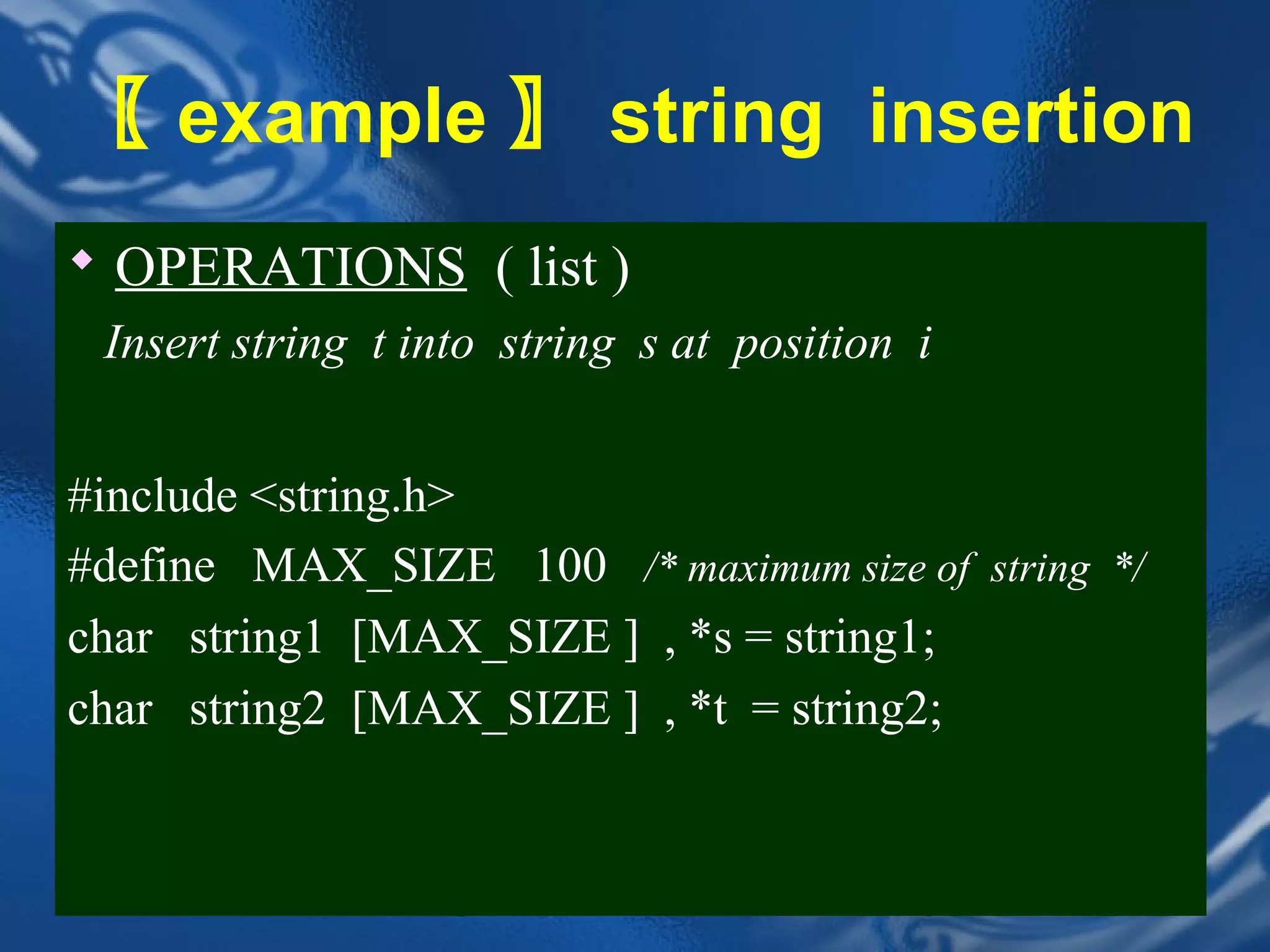 〖 example 〗 string insertion
 OPERATIONS ( list )
 Insert string t into string s at position i


#include <string.h>
#define MAX_SIZE 100 /* maximum size of string */
char string1 [MAX_SIZE ] , *s = string1;
char string2 [MAX_SIZE ] , *t = string2;


                   CHAPTER 2               36
 