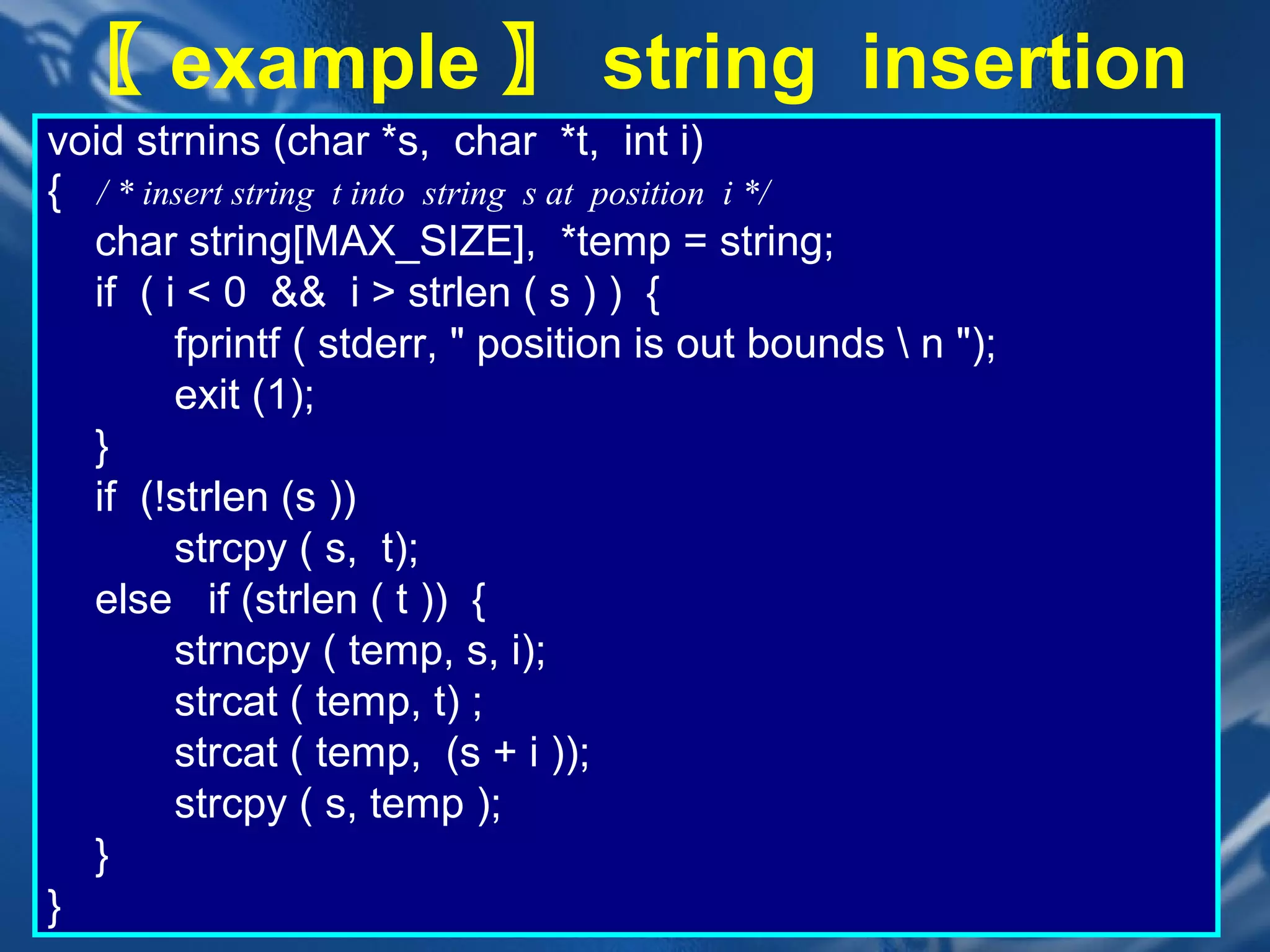〖 example 〗 string insertion
void strnins (char *s, char *t, int i)
{ / * insert string t into string s at position i */
  char string[MAX_SIZE], *temp = string;
  if ( i < 0 && i > strlen ( s ) ) {
        fprintf ( stderr, " position is out bounds  n ");
        exit (1);
  }
  if (!strlen (s ))
        strcpy ( s, t);
  else if (strlen ( t )) {
        strncpy ( temp, s, i);
        strcat ( temp, t) ;
        strcat ( temp, (s + i ));
        strcpy ( s, temp );
  }
}                            CHAPTER 2               37
 