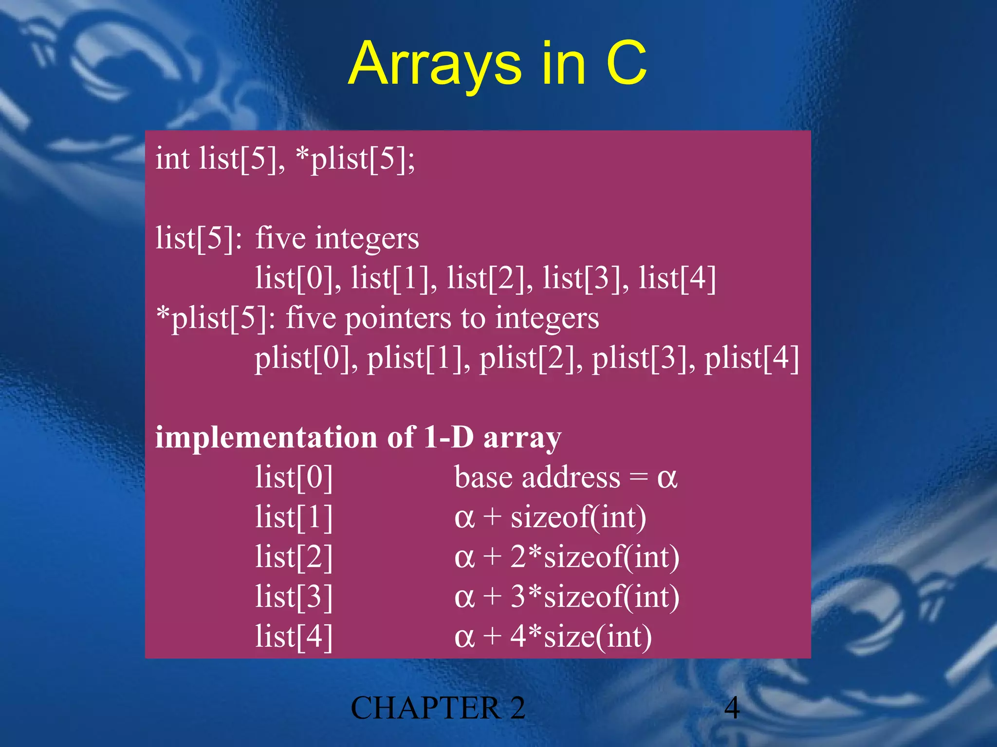 Arrays in C
int list[5], *plist[5];

list[5]: five integers
         list[0], list[1], list[2], list[3], list[4]
*plist[5]: five pointers to integers
         plist[0], plist[1], plist[2], plist[3], plist[4]

implementation of 1-D array
      list[0]       base address = α
      list[1]       α + sizeof(int)
      list[2]       α + 2*sizeof(int)
      list[3]       α + 3*sizeof(int)
      list[4]       α + 4*size(int)

                 CHAPTER 2                        4
 