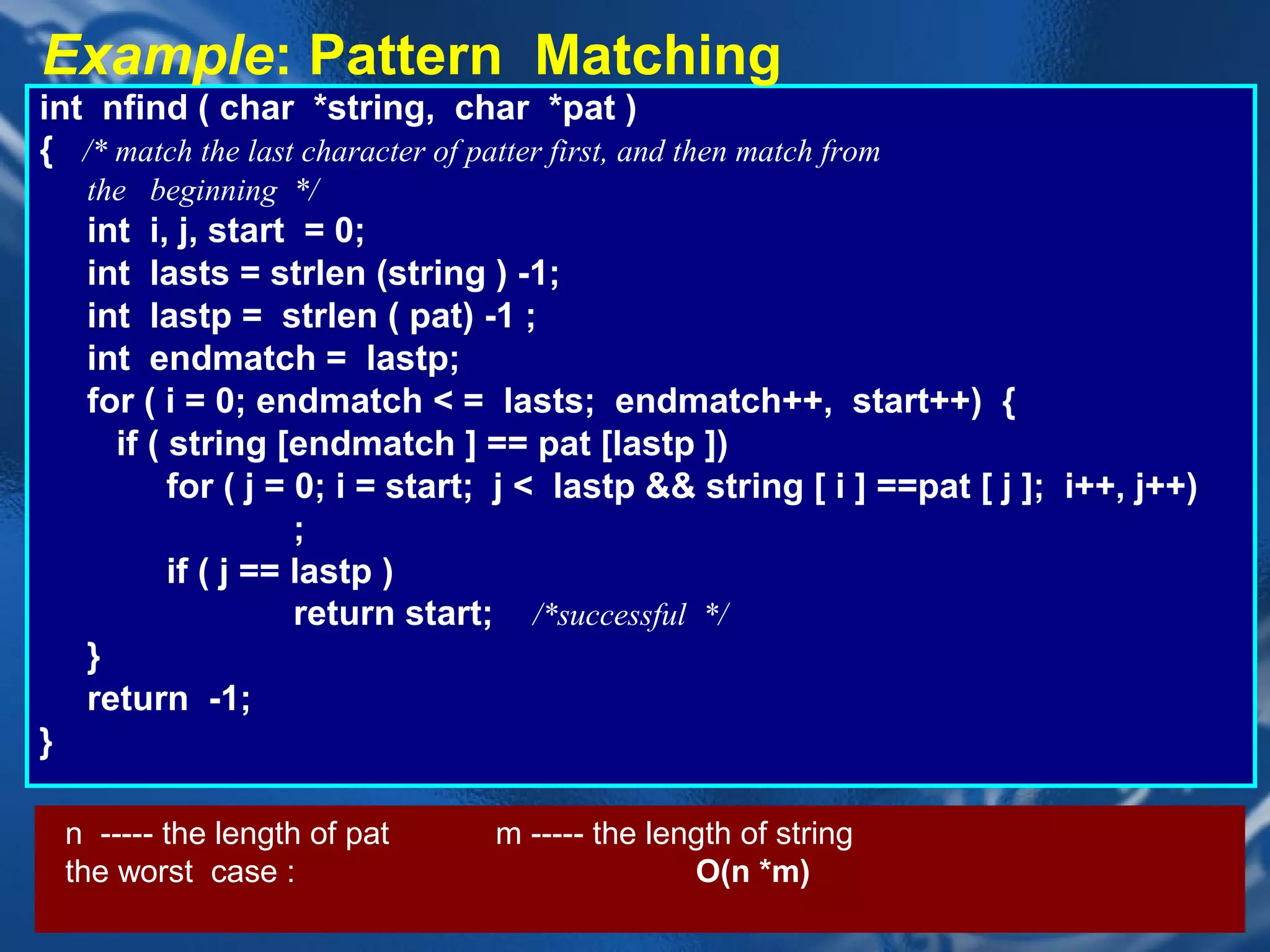 Example: Pattern Matching
int nfind ( char *string, char *pat )
{ /* match the last character of patter first, and then match from
     the beginning */
     int i, j, start = 0;
     int lasts = strlen (string ) -1;
     int lastp = strlen ( pat) -1 ;
     int endmatch = lastp;
     for ( i = 0; endmatch < = lasts; endmatch++, start++) {
       if ( string [endmatch ] == pat [lastp ])
            for ( j = 0; i = start; j < lastp && string [ i ] ==pat [ j ]; i++, j++)
                      ;
            if ( j == lastp )
                      return start; /*successful */
     }
     return -1;
}

    n ----- the length of pat      m ----- the length of string
    the worst case :                              O(n *m)
                                CHAPTER 2                            40
 