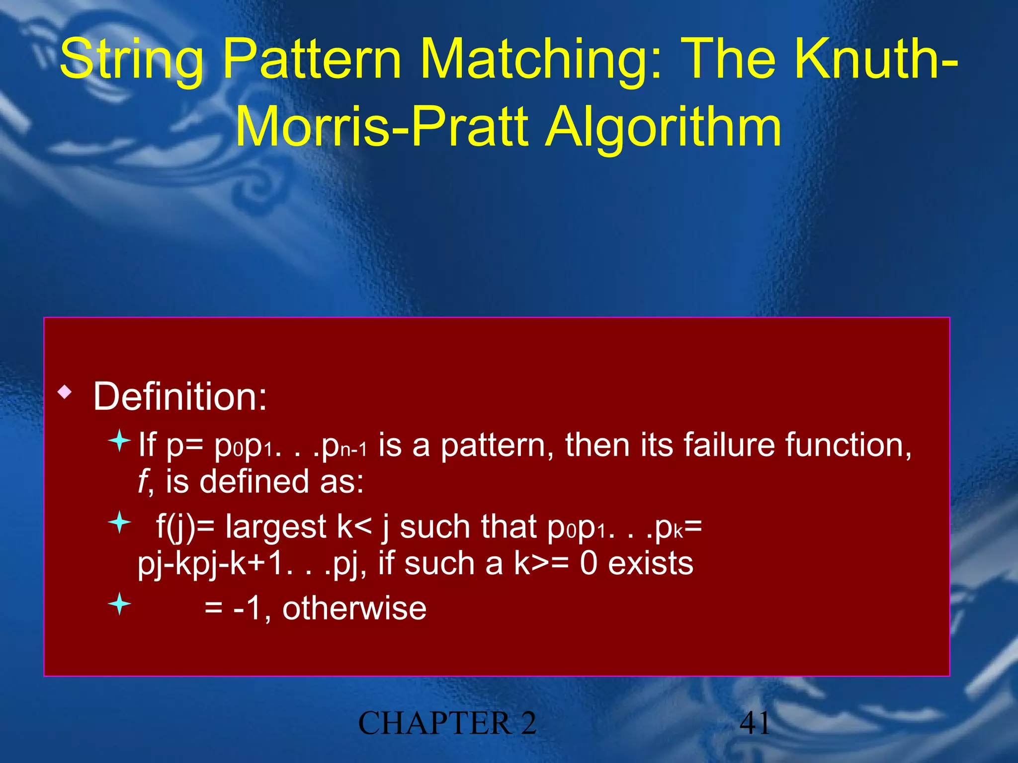 String Pattern Matching: The Knuth-
       Morris-Pratt Algorithm



 Definition:
  If p= p0p1. . .pn-1 is a pattern, then its failure function,
    f, is defined as:
   f(j)= largest k< j such that p0p1. . .pk=
    pj-kpj-k+1. . .pj, if such a k>= 0 exists
         = -1, otherwise


                      CHAPTER 2                   41
 