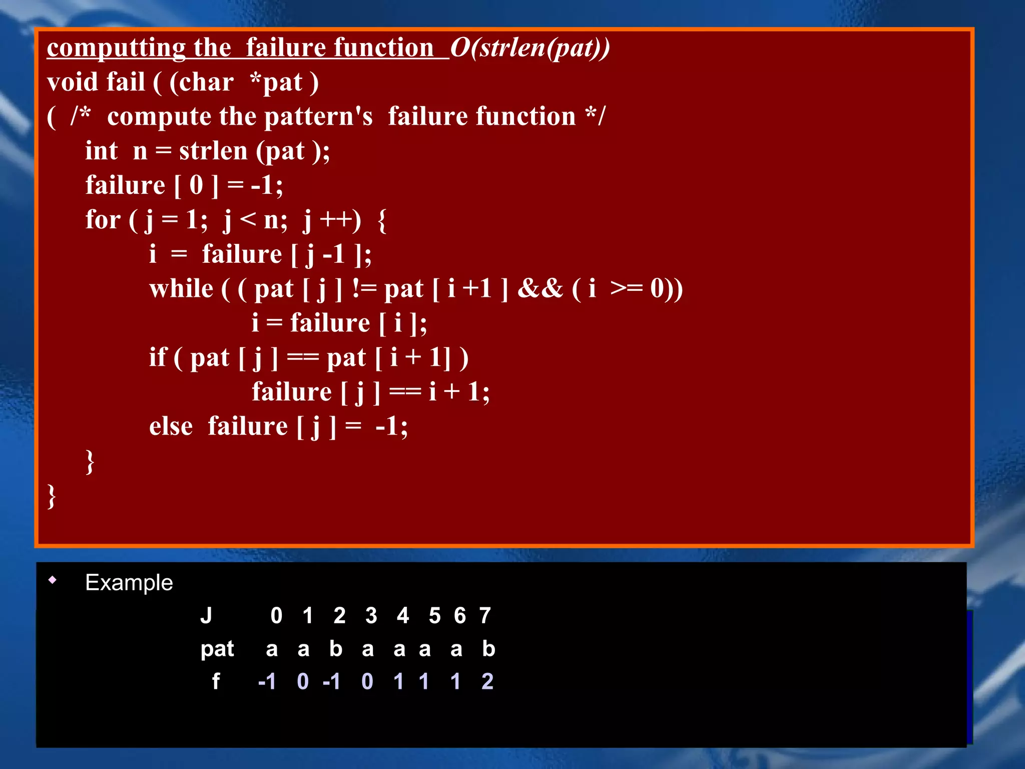 computting the failure function O(strlen(pat))
void fail ( (char *pat )
( /* compute the pattern's failure function */
   int n = strlen (pat );
   failure [ 0 ] = -1;
   for ( j = 1; j < n; j ++) {
         i = failure [ j -1 ];
         while ( ( pat [ j ] != pat [ i +1 ] && ( i >= 0))
                    i = failure [ i ];
         if ( pat [ j ] == pat [ i + 1] )
                    failure [ j ] == i + 1;
         else failure [ j ] = -1;
   }
}

   Example
              J      0    1 2 3 4 5    6   7
Example
              pat    a    a b a a a    a   b
              J       0    1 2 3 4     5    6 7 8 9
               f    -1    0 -1 0 1 1   1   2
              pat    a b c a b c a c a b
              f     -1 -1 -1CHAPTER 20 1
                             0 1 2 3 -1                      45
 