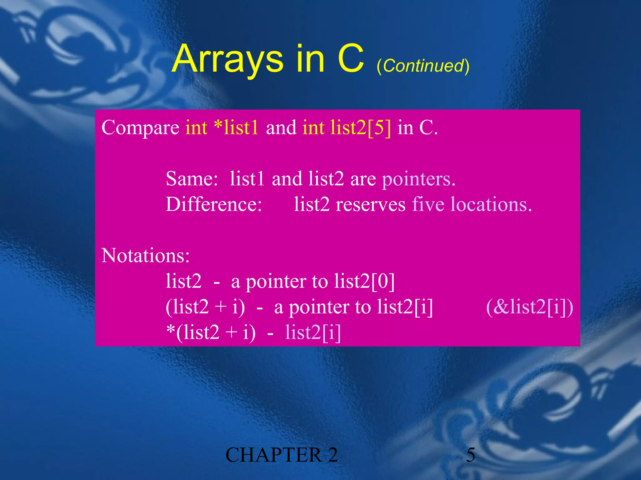 Arrays in C (Continued)
Compare int *list1 and int list2[5] in C.

        Same: list1 and list2 are pointers.
        Difference: list2 reserves five locations.

Notations:
       list2 - a pointer to list2[0]
       (list2 + i) - a pointer to list2[i]       (&list2[i])
       *(list2 + i) - list2[i]




               CHAPTER 2                     5
 