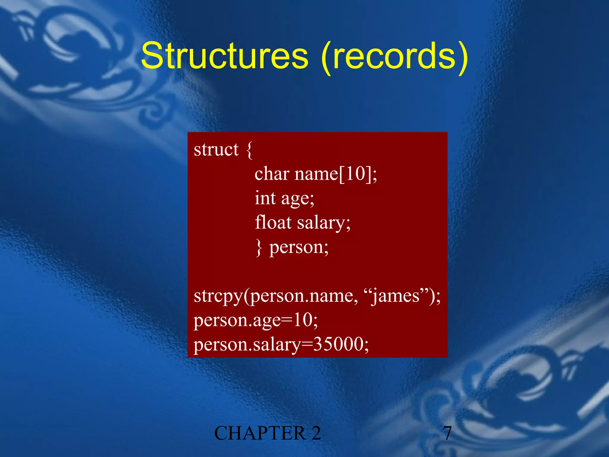 Structures (records)

   struct {
              char name[10];
              int age;
              float salary;
              } person;

   strcpy(person.name, “james”);
   person.age=10;
   person.salary=35000;



     CHAPTER 2                     7
 