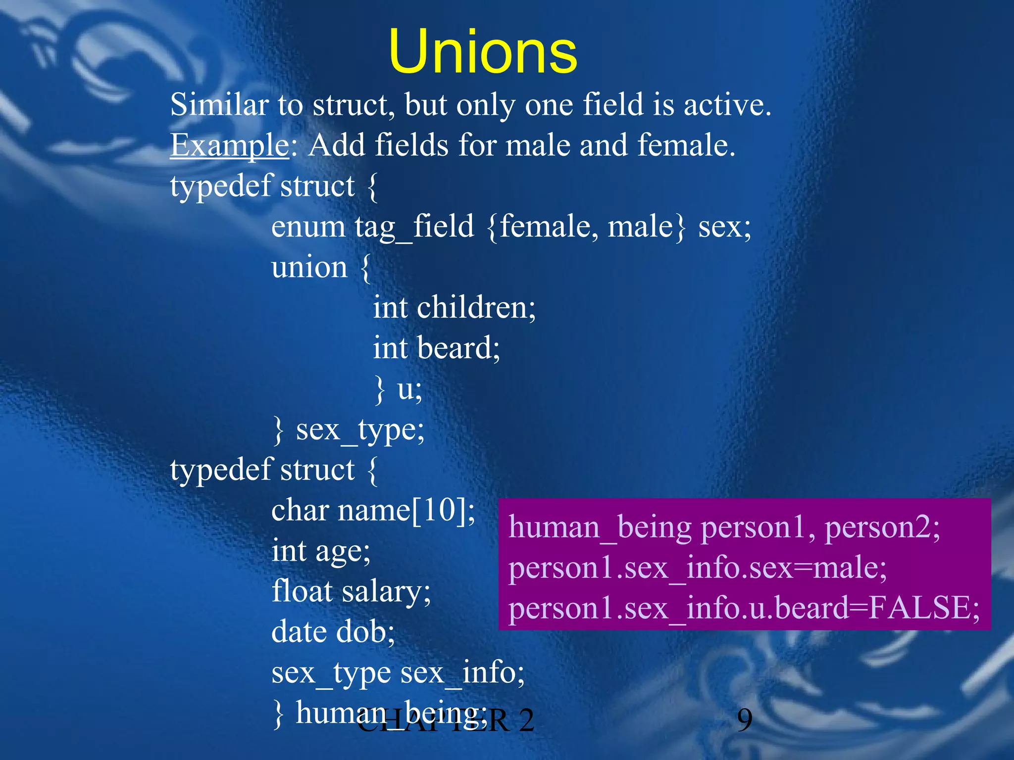 Unions
Similar to struct, but only one field is active.
Example: Add fields for male and female.
typedef struct {
       enum tag_field {female, male} sex;
       union {
                int children;
                int beard;
                } u;
       } sex_type;
typedef struct {
       char name[10]; human_being person1, person2;
       int age;            person1.sex_info.sex=male;
       float salary;       person1.sex_info.u.beard=FALSE;
       date dob;
       sex_type sex_info;
       } human_being; 2
               CHAPTER                       9
 