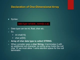 Declaration of One-Dimensional Array
 Syntax:
 Data type can be int, float, char etc.
 Ex.
> int chat[10];
> char pr[50];
 Array of char data type is called STRING.
 When compiler sees a char String, it terminates it with
an additional null character. so string array holds the null
char ‘0’.we must allow 1 extra element space for the null
terminator.
data type variable_name[s.o.a];
 
