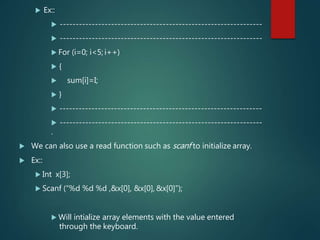  Ex::
 ---------------------------------------------------------------
 ---------------------------------------------------------------
 For (i=0; i<5; i++)
 {
 sum[i]=I;
 }
 ---------------------------------------------------------------
 ---------------------------------------------------------------
.
 We can also use a read function such as scanf to initialize array.
 Ex::
 Int x[3];
 Scanf (“%d %d %d ,&x[0], &x[0], &x[0]”);
 Will intialize array elements with the value entered
through the keyboard.
 