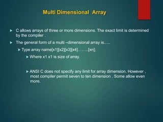 Multi Dimensional Array
 C allows arrays of three or more dimensions. The exact limit is determined
by the compiler .
 The general form of a multi –dimensional array is…..
 Type array name[x1][x2][x3][x4]……..[xn];
 Where x1 x1 is size of array.
 ANSI C does not specify any limit for array dimension. However ,
most compiler permit seven to ten dimension . Some allow even
more.
 
