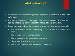 What is An Array?
 An array is a fixed-size sequenced collection of elements of the same
data type.
 It is simply a grouping of like-type data. In its simplest form, an array
can be used to represent a list of numbers, or a list of names.
 Some examples where the concept of array can be used are as under:
 List of temperatures recorded every hour in a day, or a month, or a
year.
 List of employees in an organization.
 List of products and their cost sold by a store.
 Test scores of a class of students.
 List of customers and their telephone numbers. Etc.
 