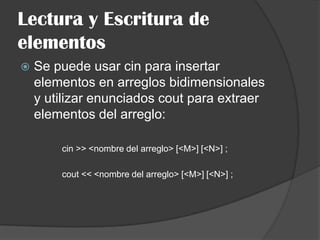 Lectura y Escritura de
elementos


Se puede usar cin para insertar
elementos en arreglos bidimensionales
y utilizar enunciados cout para extraer
elementos del arreglo:
cin >> <nombre del arreglo> [<M>] [<N>] ;
cout << <nombre del arreglo> [<M>] [<N>] ;

 