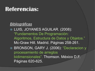 Referencias:
Bibliográficas
 LUIS, JOYANES AGUILAR. (2008):
“Fundamentos De Programación:
Algoritmos, Estructura de Datos y Objetos.”
Mc-Graw Hill. Madrid. Páginas 258-261.
 BRONSON, GARY J. (2006): “Declaracion y
procesamiento de arreglos
bidimensionales”. Thomson. México D.F.
Páginas 620-625.
18

 