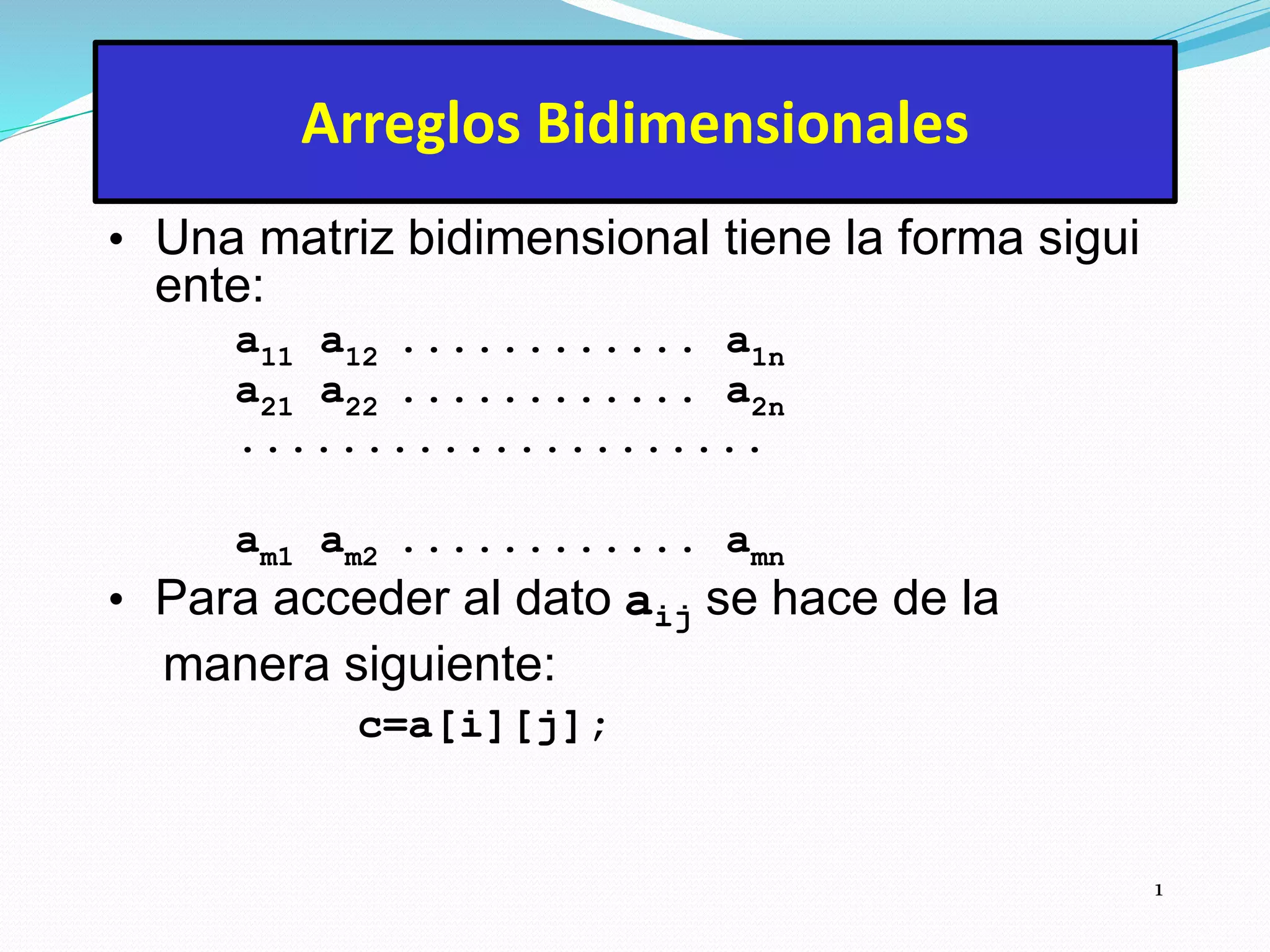 1
Arreglos Bidimensionales
• Una matriz bidimensional tiene la forma sigui
ente:
a11 a12 ............ a1n
a21 a22 ............ a2n
.....................
am1 am2 ............ amn
• Para acceder al dato aij se hace de la
manera siguiente:
c=a[i][j];
 