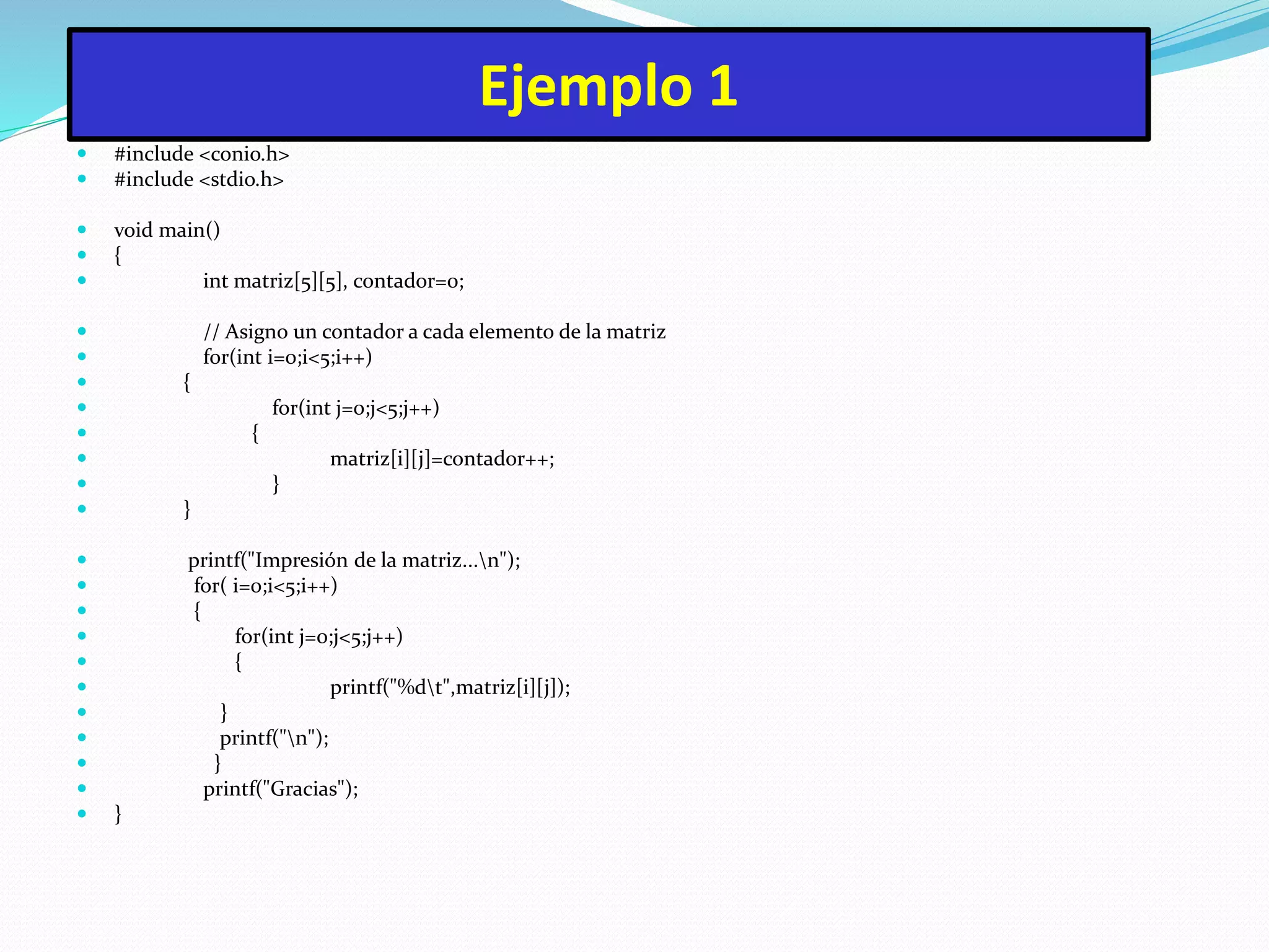 Ejemplo 1
 #include <conio.h>
 #include <stdio.h>
 void main()
 {
 int matriz[5][5], contador=0;
 // Asigno un contador a cada elemento de la matriz
 for(int i=0;i<5;i++)
 {
 for(int j=0;j<5;j++)
 {
 matriz[i][j]=contador++;
 }
 }
 printf("Impresión de la matriz...n");
 for( i=0;i<5;i++)
 {
 for(int j=0;j<5;j++)
 {
 printf("%dt",matriz[i][j]);
 }
 printf("n");
 }
 printf("Gracias");
 }
 