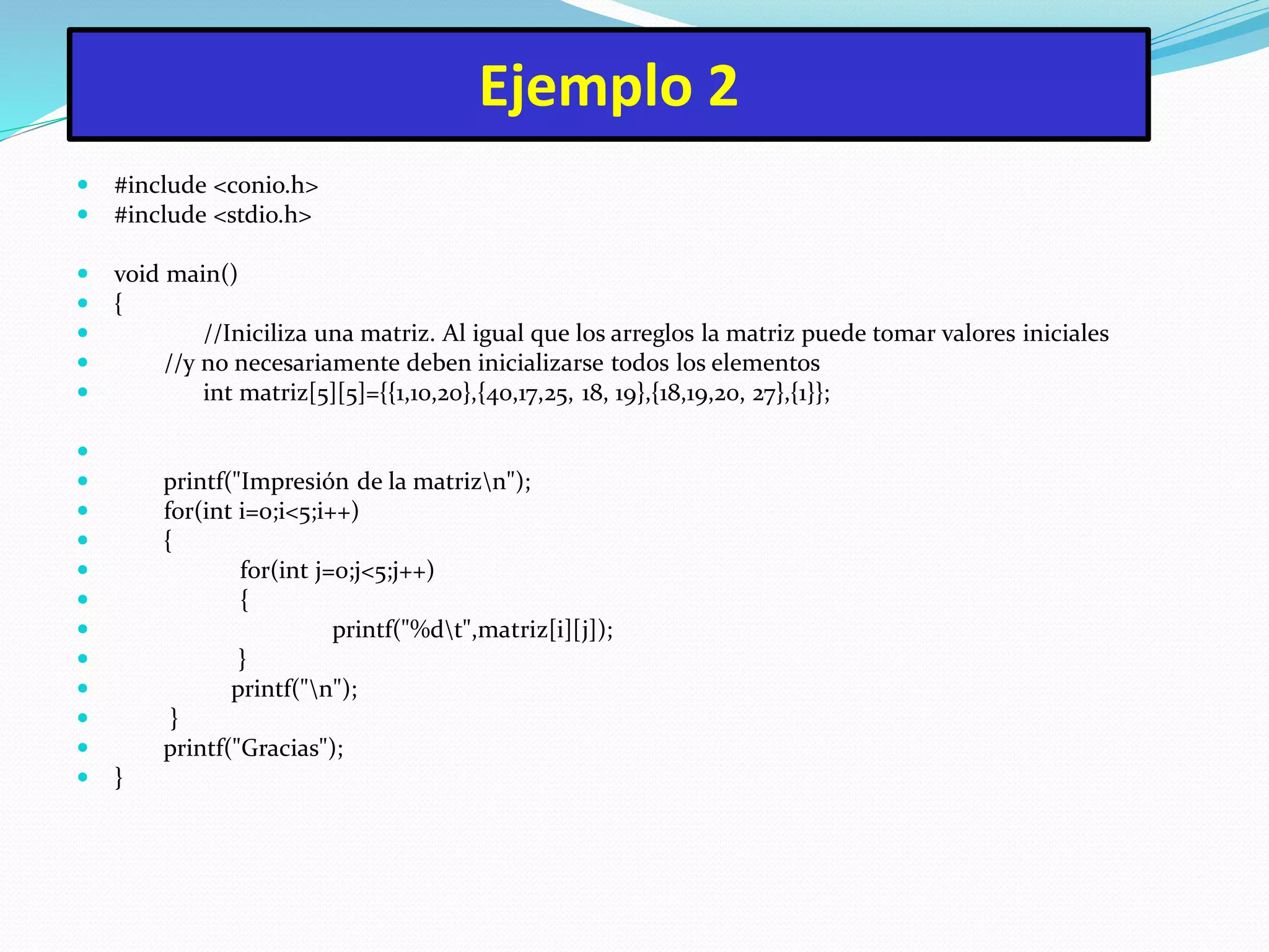 Ejemplo 2
 #include <conio.h>
 #include <stdio.h>
 void main()
 {
 //Iniciliza una matriz. Al igual que los arreglos la matriz puede tomar valores iniciales
 //y no necesariamente deben inicializarse todos los elementos
 int matriz[5][5]={{1,10,20},{40,17,25, 18, 19},{18,19,20, 27},{1}};

 printf("Impresión de la matrizn");
 for(int i=0;i<5;i++)
 {
 for(int j=0;j<5;j++)
 {
 printf("%dt",matriz[i][j]);
 }
 printf("n");
 }
 printf("Gracias");
 }
 