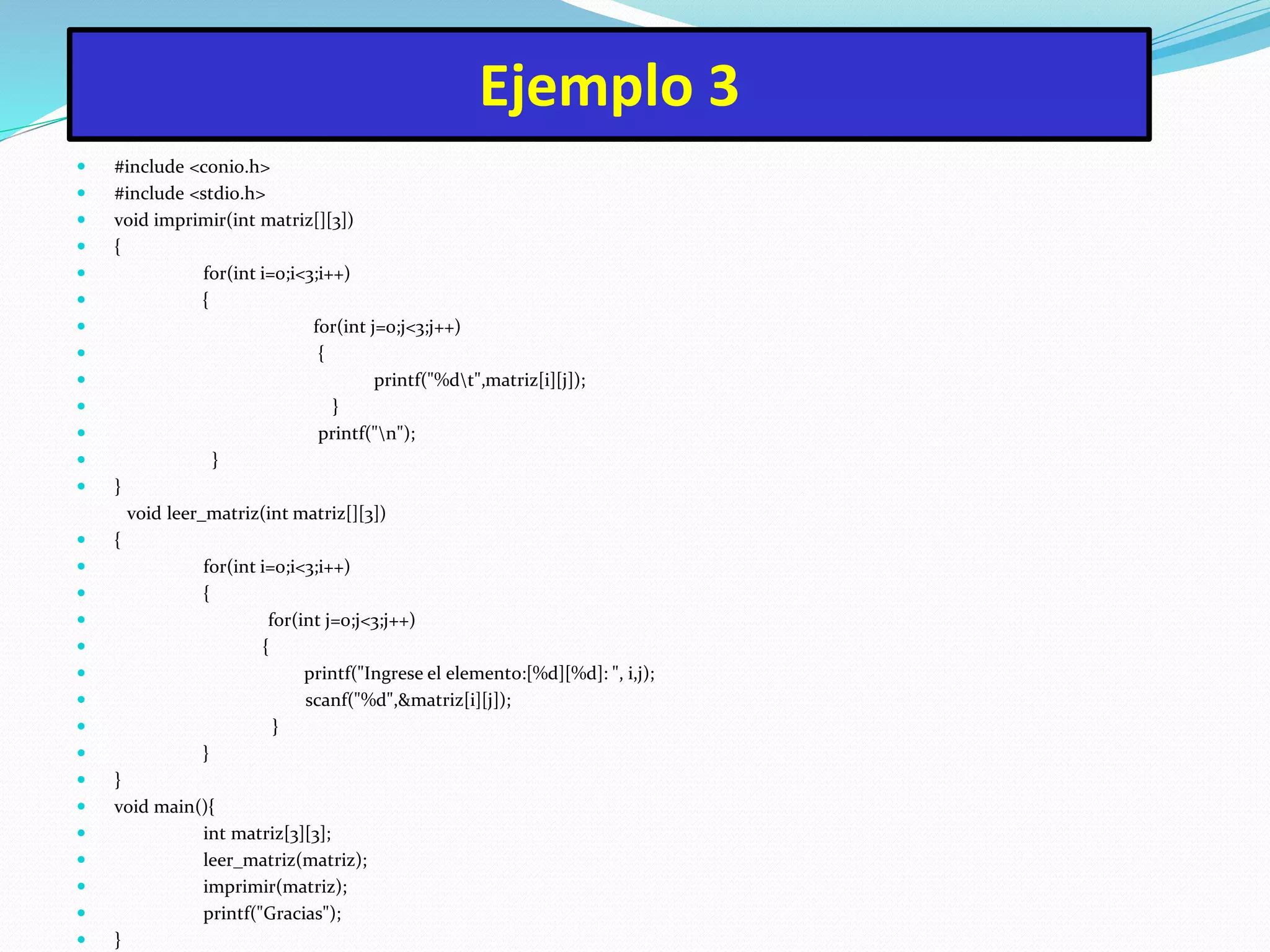 Ejemplo 3
 #include <conio.h>
 #include <stdio.h>
 void imprimir(int matriz[][3])
 {
 for(int i=0;i<3;i++)
 {
 for(int j=0;j<3;j++)
 {
 printf("%dt",matriz[i][j]);
 }
 printf("n");
 }
 }
void leer_matriz(int matriz[][3])
 {
 for(int i=0;i<3;i++)
 {
 for(int j=0;j<3;j++)
 {
 printf("Ingrese el elemento:[%d][%d]: ", i,j);
 scanf("%d",&matriz[i][j]);
 }
 }
 }
 void main(){
 int matriz[3][3];
 leer_matriz(matriz);
 imprimir(matriz);
 printf("Gracias");
 }
 