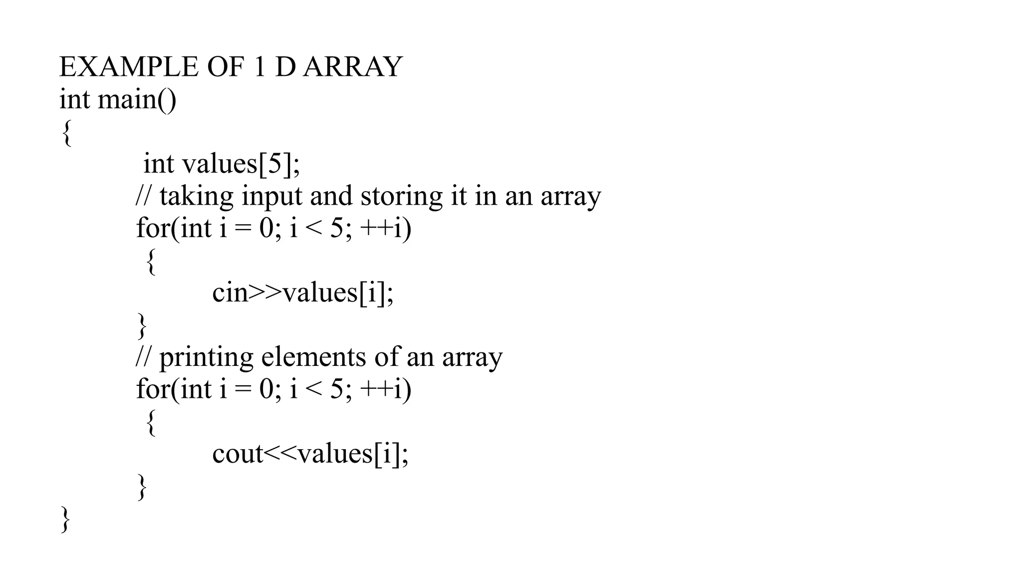 EXAMPLE OF 1 D ARRAY
int main()
{
int values[5];
// taking input and storing it in an array
for(int i = 0; i < 5; ++i)
{
cin>>values[i];
}
// printing elements of an array
for(int i = 0; i < 5; ++i)
{
cout<<values[i];
}
}
 