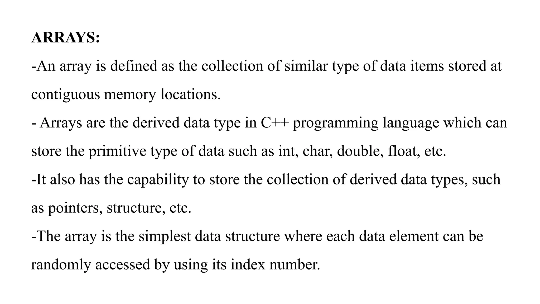 ARRAYS:
-An array is defined as the collection of similar type of data items stored at
contiguous memory locations.
- Arrays are the derived data type in C++ programming language which can
store the primitive type of data such as int, char, double, float, etc.
-It also has the capability to store the collection of derived data types, such
as pointers, structure, etc.
-The array is the simplest data structure where each data element can be
randomly accessed by using its index number.
 