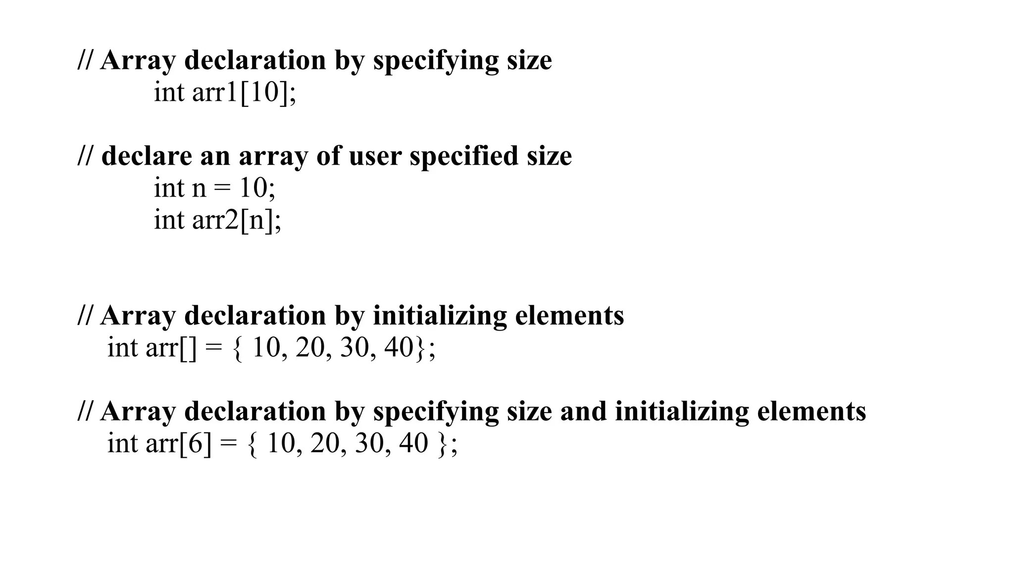 // Array declaration by specifying size
int arr1[10];
// declare an array of user specified size
int n = 10;
int arr2[n];
// Array declaration by initializing elements
int arr[] = { 10, 20, 30, 40};
// Array declaration by specifying size and initializing elements
int arr[6] = { 10, 20, 30, 40 };
 