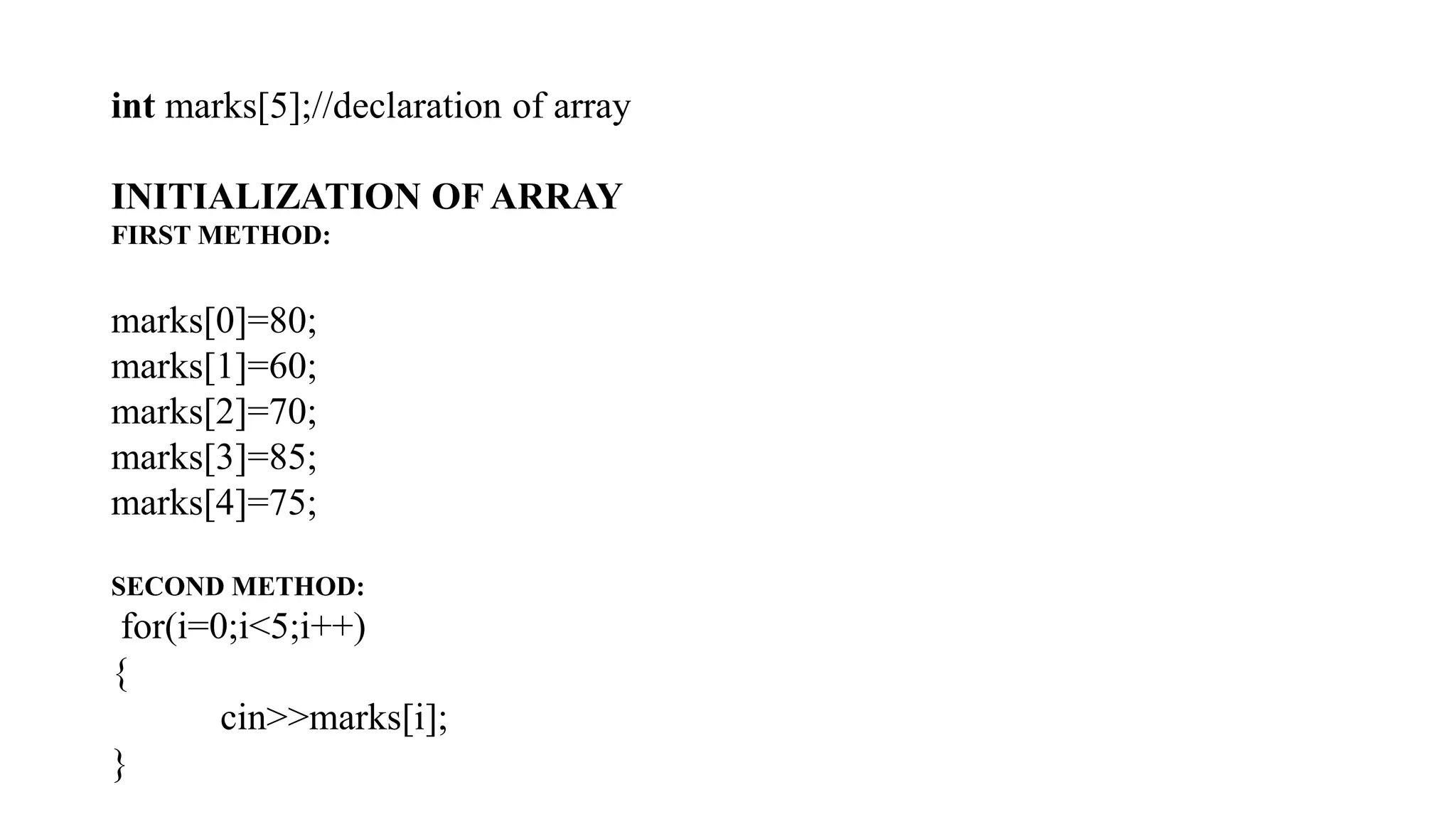 int marks[5];//declaration of array
INITIALIZATION OF ARRAY
FIRST METHOD:
marks[0]=80;
marks[1]=60;
marks[2]=70;
marks[3]=85;
marks[4]=75;
SECOND METHOD:
for(i=0;i<5;i++)
{
cin>>marks[i];
}
 