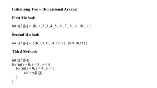 Initializing Two – Dimensional Arrays:
First Method:
int x[3][4] = {0, 1 ,2 ,3 ,4 , 5 , 6 , 7 , 8 , 9 , 10 , 11}
Second Method:
int x[3][4] = {{0,1,2,3}, {4,5,6,7}, {8,9,10,11}};
Third Method:
int x[3][4];
for(int i = 0; i < 3; i++){
for(int j = 0; j < 4; j++){
cin>>x[i][j];
}
}
 