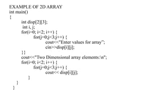 EXAMPLE OF 2D ARRAY
int main()
{
int disp[2][3];
int i, j;
for(i=0; i<2; i++) {
for(j=0;j<3;j++) {
cout<<"Enter values for array”;
cin>>disp[i][j];
}}
cout<<"Two Dimensional array elements:n";
for(i=0; i<2; i++) {
for(j=0;j<3;j++) {
cout<< disp[i][j];
}
}
}
 
