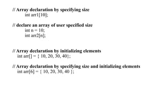 // Array declaration by specifying size
int arr1[10];
// declare an array of user specified size
int n = 10;
int arr2[n];
// Array declaration by initializing elements
int arr[] = { 10, 20, 30, 40};
// Array declaration by specifying size and initializing elements
int arr[6] = { 10, 20, 30, 40 };
 