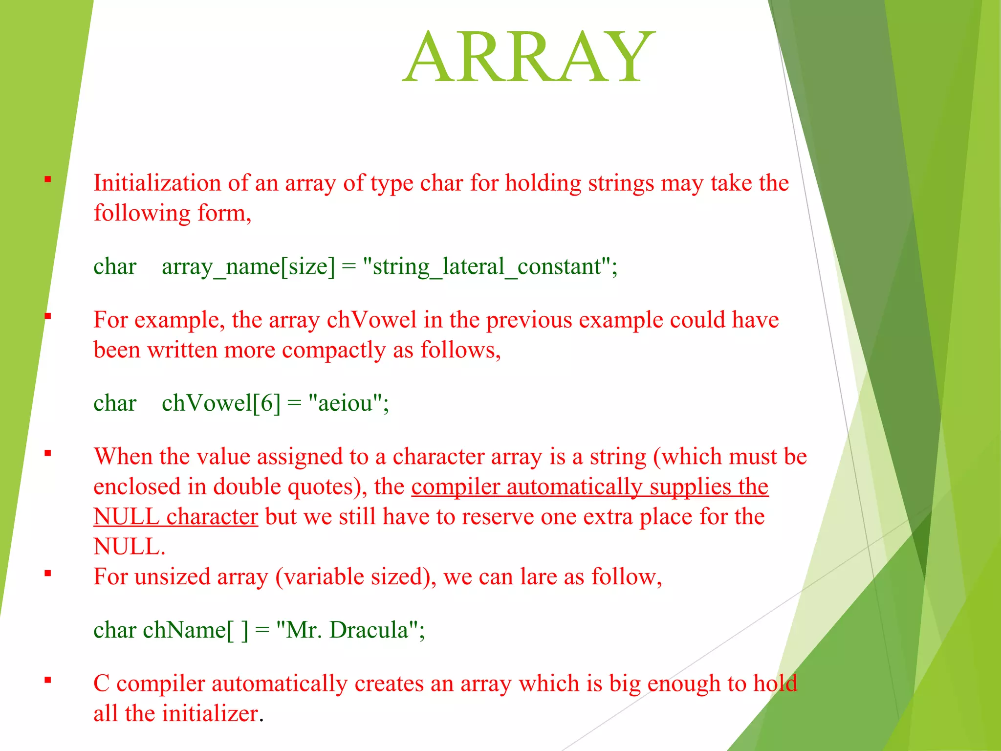 ARRAY  Initialization of an array of type char for holding strings may take the following form, char array_name[size] = "string_lateral_constant";  For example, the array chVowel in the previous example could have been written more compactly as follows, char chVowel[6] = "aeiou";  When the value assigned to a character array is a string (which must be enclosed in double quotes), the compiler automatically supplies the NULL character but we still have to reserve one extra place for the NULL.  For unsized array (variable sized), we can lare as follow, char chName[ ] = "Mr. Dracula";  C compiler automatically creates an array which is big enough to hold all the initializer. 