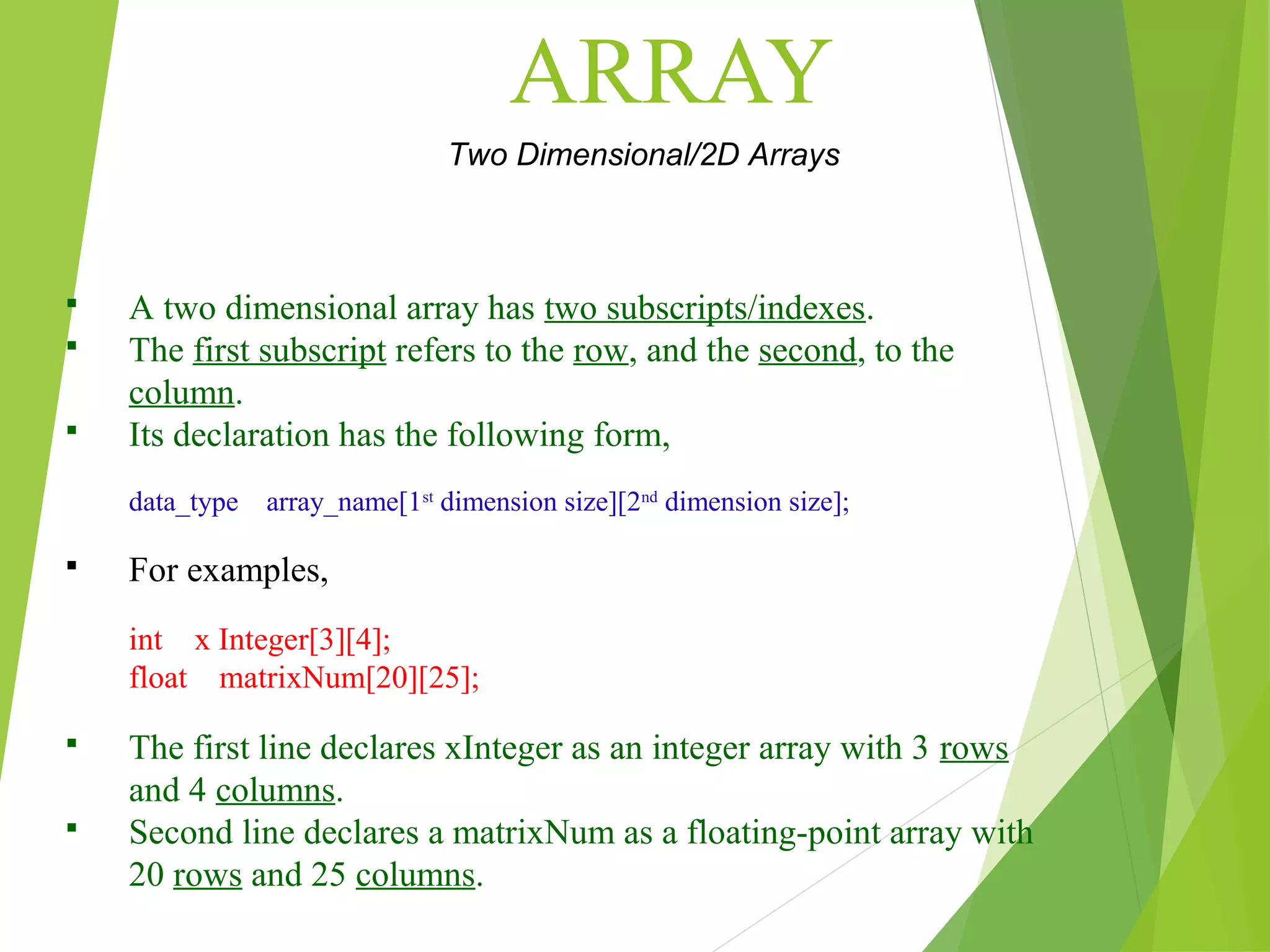 ARRAY Two Dimensional/2D Arrays  A two dimensional array has two subscripts/indexes.  The first subscript refers to the row, and the second, to the column.  Its declaration has the following form, data_type array_name[1st dimension size][2nd dimension size];  For examples, int x Integer[3][4]; float matrixNum[20][25];  The first line declares xInteger as an integer array with 3 rows and 4 columns.  Second line declares a matrixNum as a floating-point array with 20 rows and 25 columns. 