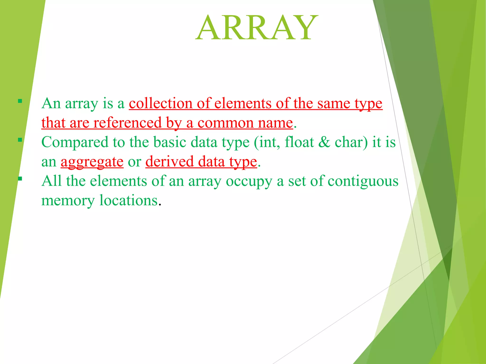 ARRAY  An array is a collection of elements of the same type that are referenced by a common name.  Compared to the basic data type (int, float & char) it is an aggregate or derived data type.  All the elements of an array occupy a set of contiguous memory locations. 