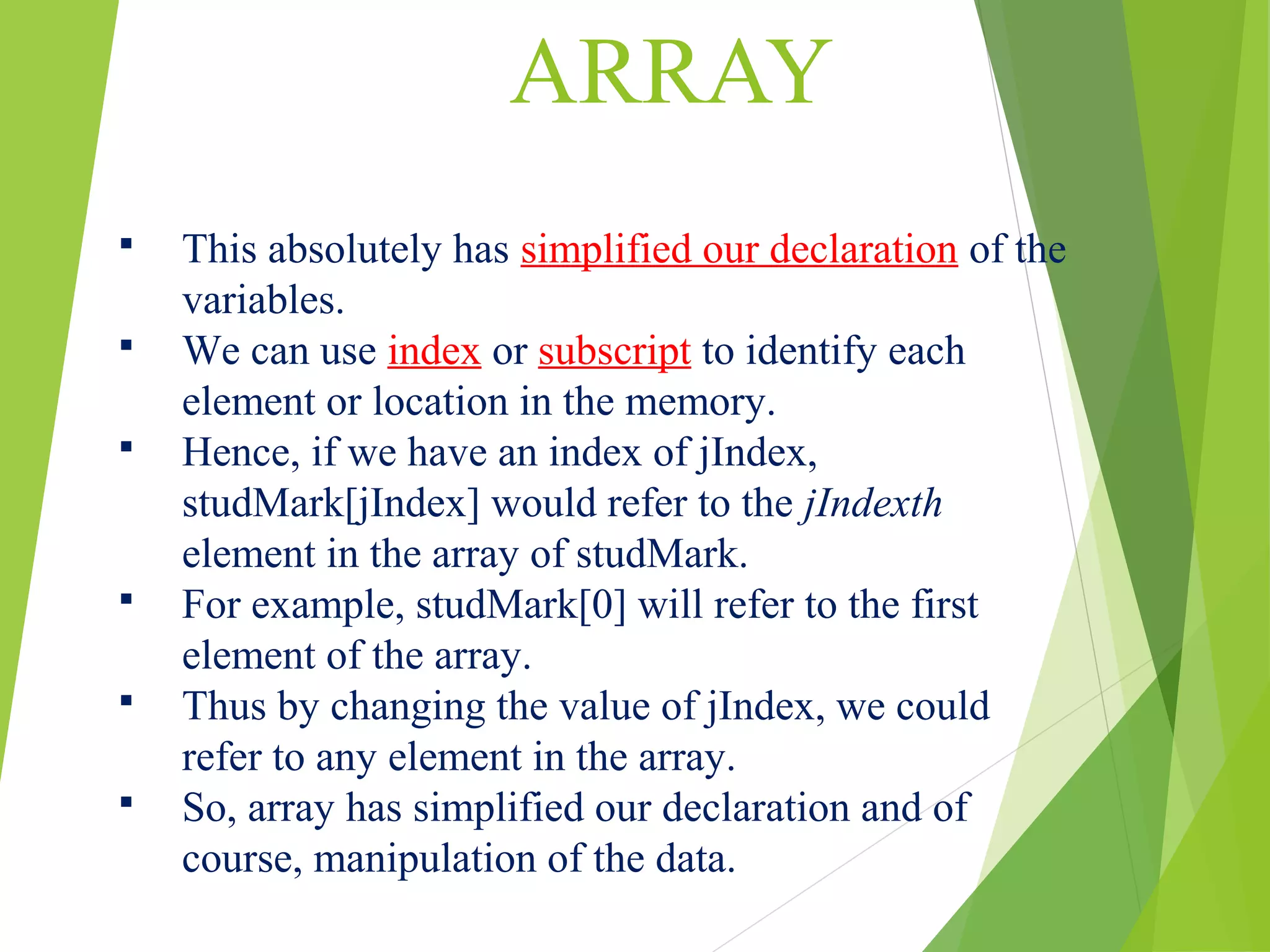 ARRAY  This absolutely has simplified our declaration of the variables.  We can use index or subscript to identify each element or location in the memory.  Hence, if we have an index of jIndex, studMark[jIndex] would refer to the jIndexth element in the array of studMark.  For example, studMark[0] will refer to the first element of the array.  Thus by changing the value of jIndex, we could refer to any element in the array.  So, array has simplified our declaration and of course, manipulation of the data. 