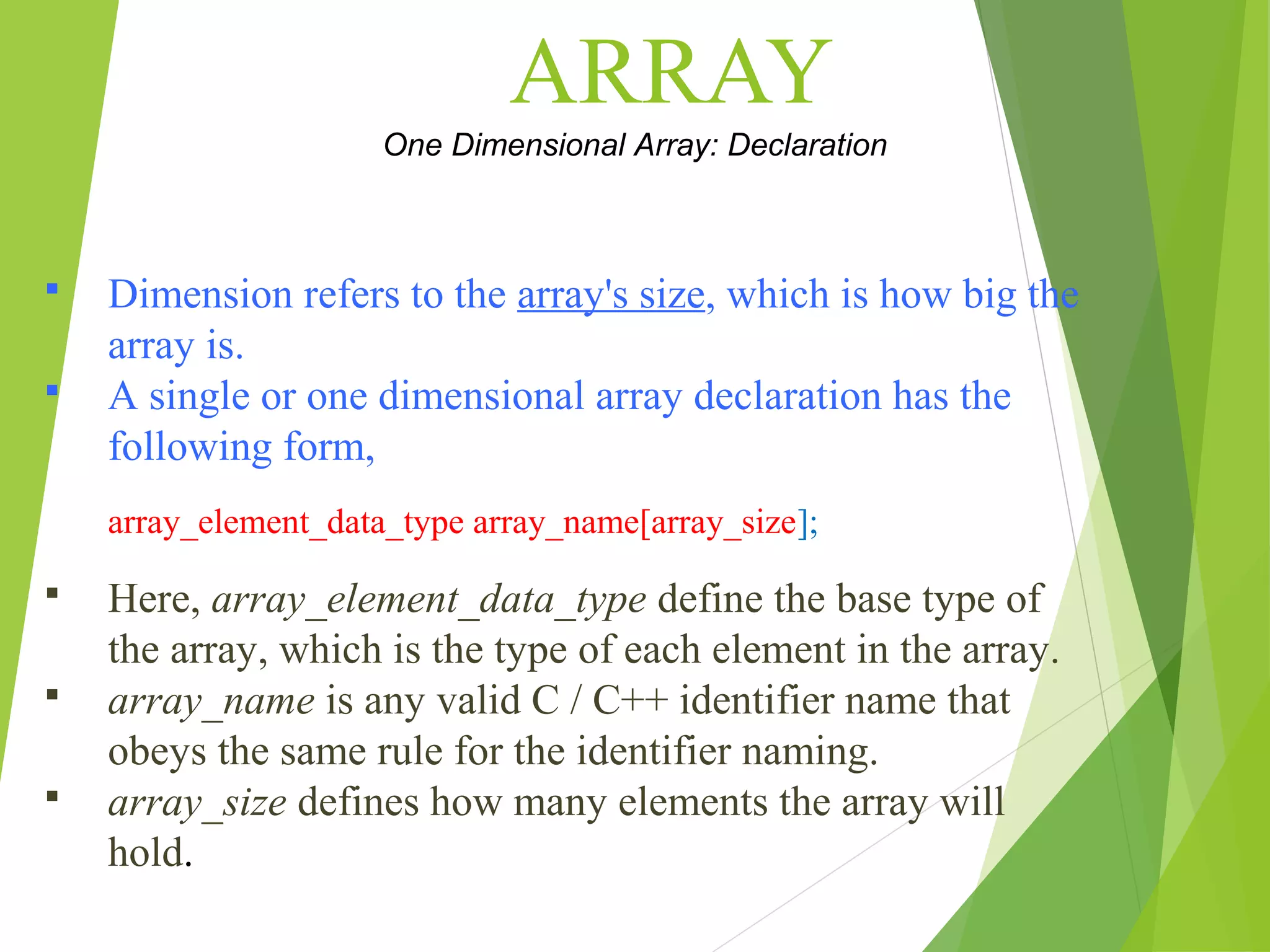 ARRAY One Dimensional Array: Declaration  Dimension refers to the array's size, which is how big the array is.  A single or one dimensional array declaration has the following form, array_element_data_type array_name[array_size];  Here, array_element_data_type define the base type of the array, which is the type of each element in the array.  array_name is any valid C / C++ identifier name that obeys the same rule for the identifier naming.  array_size defines how many elements the array will hold. 
